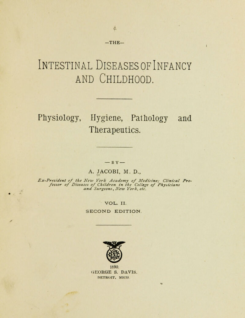-THE- Intestinal Diseases of Infancy AND Childhood. Physiology, Hygiene, Pathology and Therapeutics. — BY — A. JACOBI, M. D., Ex-President o/ the New Vork Acadetny o/ Medicine: Clinical Pro- fessor of Diseases of Children in the College of Physicians and Surgeons^ New York^ etc. VOL. 11. SECOND EDITION. 1690. fJEORGE S. DAVIS, nETBOIT, MICll