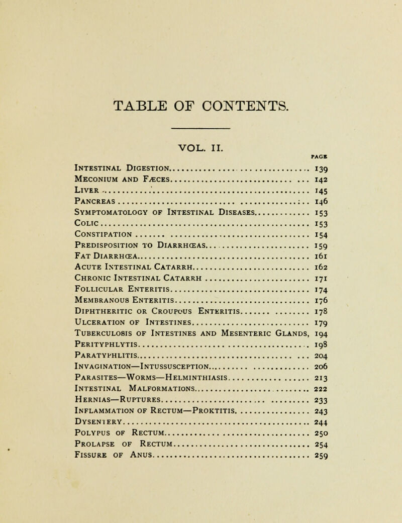 TABLE OF CONTENTS. VOL. U. PACE Intestinal Digestion 139 Meconium and Faeces 142 Liver ' 145 Pancreas ;.. 146 Symptomatology of Intestinal Diseases 153 Colic 153 Constipation 154 Predisposition to Diarrhceas 159 Fat Diarrhcea 161 Acute Intestinal Catarrh 162 Chronic Intestinal Catarrh 171 Follicular Enteritis 174 Membranous Enteritis 176 Diphtheritic or Croupous Enteritis 178 Ulceration of Intestines 179 Tuberculosis of Intestines and Mesenteric Glands, 194 Peritvphlytis 198 Paratyphlitis 204 Invagination—Intussusception 206 Parasites—Worms—Helminthiasis 213 Intestinal Malformations 222 Hernias—Ruptures 233 Inflammation of Rectum—Proktitis 243 Dysentery 244 Polypus of Rectum 250 Prolapse of Rectum 254 Fissure of Anus 259