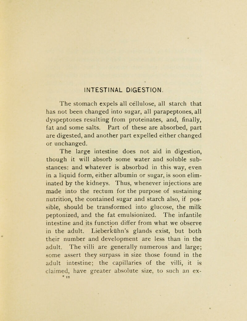 INTESTINAL DIGESTION. The stomach expels all cellulose, all starch that has not been changed into sugar, all parapeptones, all dyspeptones resulting from proteinates, and, finally, fat and some salts. Part of these are absorbed, part are digested, and another part expelled either changed or unchanged. The large intestine does not aid in digestion, though it will absorb some water and soluble sub- stances: and whatever is absorbad in this way, even in a liquid form, either albumin or sugar, is soon elim- inated by the kidneys. Thus, whenever injections are made into the rectum for the purpose of sustaining nutrition, the contained sugar and starch also, if pos- sible, should be transformed into glucose, the milk peptonized, and the fat emulsionized. The infantile intestine and its function differ from what we observe in the adult. Lieberkiihn's glands exist, but both their number and development are less than in the adult. The villi are generally numerous and large; some assert they surpass in size those found in the adult intestine; the capillaries of the villi, it is claimed, have greater absolute size, to such an ex-