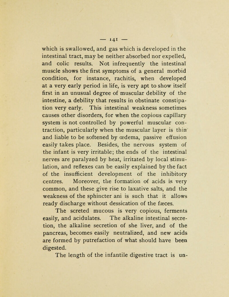 which is swallowed, and gas which is developed in the intestinal tract, may be neither absorbed nor expelled, and colic results. Not infrequently the intestinal muscle shows the first symptoms of a general morbid condition, for instance, rachitis, when developed at a very early period in life, is very apt to show itself first in an unusual degree of muscular debility of the intestine, a debility that results in obstinate constipa- tion very early. This intestinal weakness sometimes causes other disorders, for when the copious capillary system is not controlled by powerful muscular con- traction, particularly when the muscular layer is thin and liable to be softened by cedema, passive effusion easily takes place. Besides, the nervous system of the infant is very irritable; the ends of the intestinal nerves are paralyzed by heat, irritated by local stimu- lation, and reflexes can be easily explained by the fact of the insufficient development of the inhibitory centres. Moreover, the formation of acids is very common, and these give rise to laxative salts, and the weakness of the sphincter ani is such that it allows ready discharge without dessication of the faeces. The screted mucous is very copious, ferments easily, and acidulates. The alkaline intestinal secre- tion, the alkaline secretion of she liver, and of the pancreas, becomes easily neutralized, and new acids are formed by putrefaction of what should have been digested. The length of the infantile digestive tract is un-