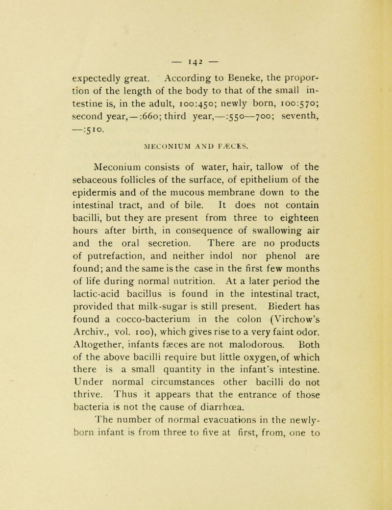 expectedly great. According to Beneke, the propor- tion of the length of the body to that of the small in- testine is, in the adult, 100:450; newly born, 100:570; second year, — :66o; third year,—:55o—700; seventh, —:5io. MECONIUM AN'U F.tCES. Meconium consists of water, hair, tallow of the sebaceous follicles of the surface, of epithelium of the epidermis and of the mucous membrane down to the intestinal tract, and of bile. It does not contain bacilli, but they are present from three to eighteen hours after birth, in consequence of swallowing air and the oral secretion. There are no products of putrefaction, and neither indol nor phenol are found; and the same is the case in the first few months of life during normal nutrition. At a later period the lactic-acid bacillus is found in the intestinal tract, provided that milk-sugar is still present. Biedert has found a cocco-bacterium in the colon (Virchow's Archiv., vol. 100), which gives rise to a very faint odor. Altogether, infants faeces are not malodorous. Both of the above bacilli require but little oxygen, of which there is a small quantity in the infant's intestine. Under normal circumstances other bacilli do not thrive. Thus it appears that the entrance of those bacteria is not th^ cause of diarrhoea. 'I'he number of normal evacuations in the newly- born infant is from three to five at first, from, one to