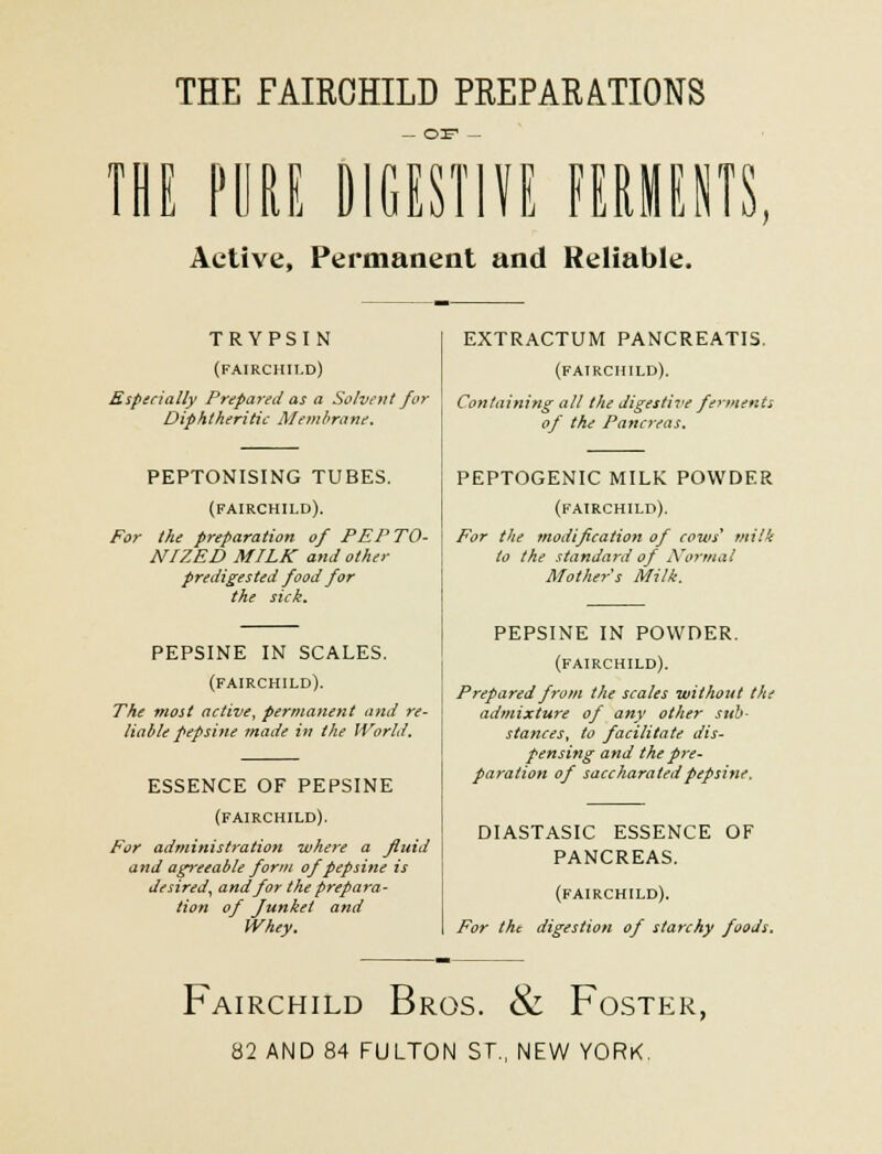 THE FAIRCHILD PREPARATIONS THE PURE DIGESTIVE FERMENTS, Active, Permanent and Reliable. TRYPSIN (FAIRCHILD) Especially Prepared as a Solvent for Diphtheritic Membrane. PEPTONISING TUBES. (FAIRCHILD). For the preparation of PEP TO- N/ZED MILK and other prediges ted food for the sick. PEPSINE IN SCALES. (FAIRCHILD). The most active, permanent and re- liable pepsine made in the World. ESSENCE OF PEPSINE (FAIRCHILD). For administration where a fluid and agreeable form of pepsine is desired, and for the prepara- tion of Junket and Whey. EXTRACTUM PANCREATIS. (FAIRCHILD). Containing all the digestive ferments of the Pancreas. PEPTOGENIC MILK POWDER (FAIRCHILD). For the modification of cows' milk to the standard of Normal Mother s Milk. PEPSINE IN POWDER. (FAIRCHILD). Prepared from the scales without the admixture of any other sub- stances, to facilitate dis- pensing and the pre- paration of saccharatedpepsine. DIASTASIC ESSENCE OF PANCREAS. (FAIRCHILD). For the digestion of starchy foods. Fairchild Bros. & Foster, 82 AND 84 FULTON ST., NEW YORK.