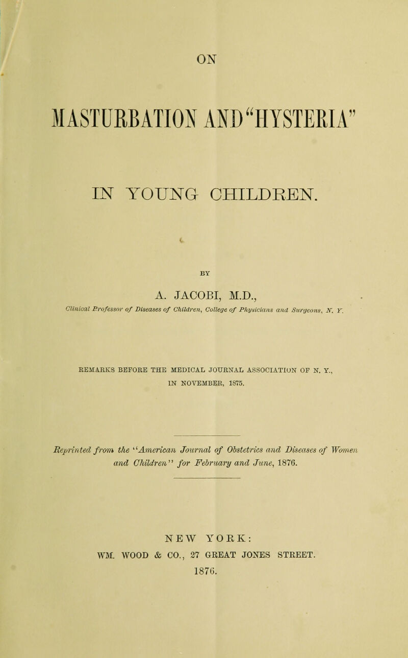 ON MASTURBATION AKD HYSTERIA IN YOUNG CHILDREN. A. JACOBI, M.D., Clinical Brofessor of Diseases of Children, College of Physicians and Surgeons, N. Y. REMAEKS BBFOEE THE MEDICAL JOUENAL ASSOCIATION OF N. Y., IN NOVEMBER, 1875. Reprinted from the ^'■American Journal of Obstetrics and Diseases of Women and Ohildren' for February and June, 1876. NEW YOEK: WM. WOOD & CO., 27 GREAT JOICES STREET. 1870.