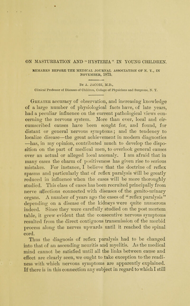 ON MASTURBATION AND  HYSTERIA IN YOUNG CHILDREN. KEMAKKS BEFOEE THE MEDICAL JOrRNAL ASSOCIATION OF N. T., IN NOTBMBBB, 1875. B-£ A. JACOBI, M.D., Clinical Professor of Diseases of Children, College of Physicians and Surgeons, N. Y. Greater accuracy of observation, and increasing knowledge of a large number of physiological facts liave, of late years, had a peculiar influence on the current patliological views con- cerning the nervous system. More than ever, local and cir- cumscribed causes have been sought for, and found, for distant or general nervous symptoms; and the tendency to localize disease—the great achievement in modern diagnostics —has, in my opinion, contributed much to develop tlie dispo- sition on the part of medical men, to overloolv general causes over an actual or alleged local anomaly. I am afraid that in manj' cases the charm of positiveness has given rise to serious mistakes. For instance, I believe that the doctrine of reflex spasms and particularly that of reflex paralysis will be greatly reduced in influence when the cases will be more thoroughly studied. This class of cases has been recruited principally from nerve aiffections connected with diseases of the genito-urinary organs. A number of years ago the cases of  reflex paralysis  depending on a disease of the kidneys were quite numerous indeed. Since they were carefully studied on the post mortem table, it grew evident that the consecutive nervous symptoms resulted from the direct contiguous transmission of the morbid process along the nerves upwards until it reached the spinal cord. Thus the diagnosis of reflex paralysis had to be changed into that of an ascending neuritis and myelitis. As the medical mind cannot be satisfied until all the links between cause and effect are clearly seen, we ought to take exception to the readi- ness with which nervous symptoms are apparently explained.