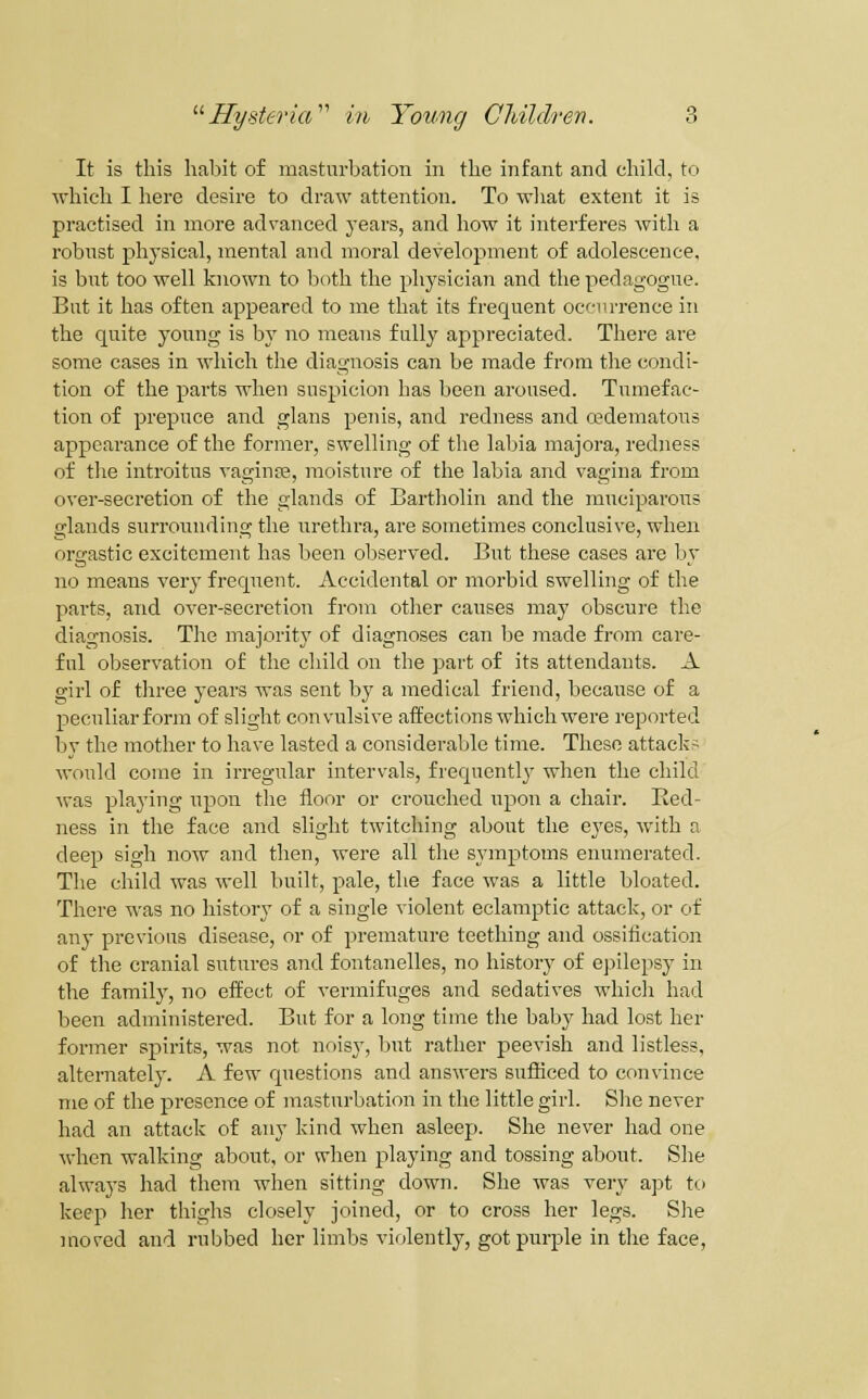 It is this habit of masturbation in the infant and child, to which I here desire to draw attention. To wliat extent it is practised in more advanced years, and how it interferes witli a robust phj'sical, mental and moral development of adolescence, is bnt too well known to both the physician and the pedagogue. But it has often appeared to me that its frequent occurrence in the quite young is by no means fully appreciated. There are some cases in which the diagnosis can be made from the condi- tion of the parts when suspicion has been aroused. Tumefac- tion of prepuce and glans penis, and redness and cedematous appearance of the former, swelling of the labia majora, redness of the introitus vaginre, moisture of the labia and vagina from over-secretion of the glands of Bartholin and the muciparous glands surrounding the urethra, are sometimes conclusive, when orgastic excitement has been observed. But these cases are by no means very frequent. Accidental or morbid swelling of the parts, and over-secretion from other causes may obscure the diagnosis. The majority of diagnoses can he made from care- ful observation of the child on the part of its attendants. A girl of three years was sent by a medical friend, because of a peculiar form of slight convulsive affections which were reported by the mother to have lasted a considerable time. These attacks would come in irregular intervals, frequently when the child ■was playing upon the floor or crouched upon a chair. Ked- ness in the face and slight twitching about the eyes, with a deep sigh now and then, were all the symptoms enumerated. The child was well built, pale, the face was a little bloated. There was no history of a single violent eclamptic attack, or of any previous disease, or of premature teething and ossification of the cranial sutures and fontanelles, no historj^ of epilepsy in the family, no eifect of vermifuges and sedatives which had been administered. But for a long time the baby had lost her former spirits, was not noisy, but rather peevish and listless, alternately. A few questions and answers sufficed to convince nie of the presence of masturbation in the little girl. She never had an attack of any kind when asleep. She never had one ■when walking about, or when playing and tossing about. She always had them when sitting down. She was very apt to keep her thighs closely joined, or to cross her legs. She moved and rubbed her limbs violently, got purple in the face,