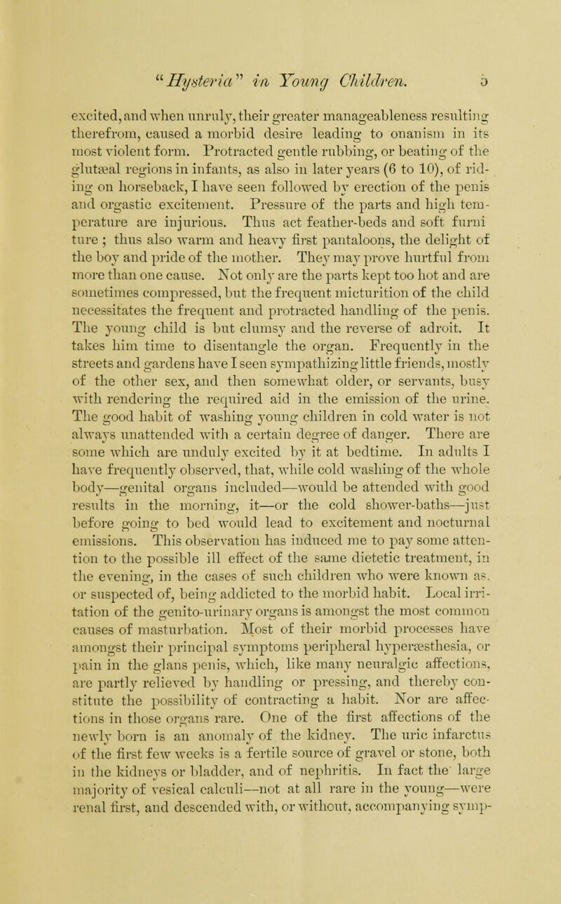 excited, and wlien iinrnly, their greater manageableness resulting therefrom, caused a morbid desire leading to onanism in its most violent form. Protracted gentle rubbing, or beating of the glutfeal regions in infants, as also in later years (6 to 10), of rid- ing on horseback, I have seen followed by erection of the penis and orgastic excitement. Pressure of the parts and liigh tem- perature are injurious. Thus act feather-beds and soft furni ture ; thus also warm and heavy first pantaloons, the delight of the boy and pride of the mother. They may prove hurtful from more than one cause. Not only are the parts kept too hot and are sometimes compressed, but the frequent micturition of the child necessitates the frequent and protracted handling of the penis. The young child is but clumsy and the reverse of adroit. It takes him time to disentangle the organ. Frequently in the streets and gardens have I seen sympathizing little friends, mostly of the other sex, and then somewhat older, or servants, busy with rendering the required aid in the emission of the urine. The good habit of washing young children in cold water is not always unattended with a certain degree of danger. There are some Avhicli are unduly excited l)y it at bedtime. In adults I have frequently observed, that, while cold washing of the whole body—genital organs included—would be attended with good results in the morning, it—or the cold shower-baths—just before going to bed would lead to excitement and noctvirnal emissions. This observation has induced me to pay some atten- tion to the possible ill effect of the same dietetic treatment, in the evening, in the cases of such children who were known as. or suspected of, being addicted to the morbid habit. Local irri- tation of the genito-urinary organs is amongst the most common causes of masturbation. Most of their morbid processes have amongst their principal symptoms peripheral hyperfesthesia, or pain in the glans penis, which, like many neuralgic affections, are partly relieved by handling or pressing, and thereby con- stitute the possibility of contracting a habit. Nor are affec- tions in those oi-gans rare. One of the first affections of the newly born is an anomaly of the kidney. The uric infarctus of the first few weeks is a fertile source of gravel or stone, both in the kidneys or bladder, and of nephritis. In fact the large majority of vesical calculi—not at all rare in the young—were renal first, and descended with, or without, accompanying symp-
