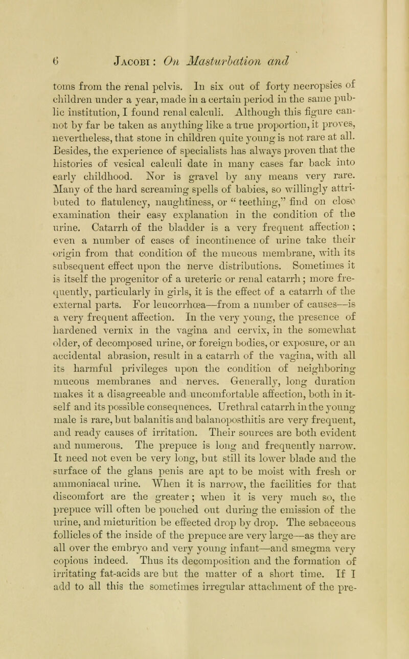 toins from the reual pelvis, lu six out of forty necropsies of cliildren under a year, made in a certain period iu the same pub- lic institution, I found renal calculi. Although this figure can- not by far be taken as anything like a true proportion, it proves, nevertheless, that stone in children quite young is not rare at all. Besides, the experience of specialists has always proven that the histories of vesical calculi date in many cases far back into early childhood. Nor is gravel by any means veiy rare. Many of the hard screaming spells of babies, so willingly attri- buted to flatulency, naughtiness, or  teething, find on cloBO examination their easy explanation in the condition of the urine. Catarrh of the bladder is a very frequent affection ; even a number of cases of incontinence of urine take their origin from that condition of the mucous membrane, with its subsequent effect upon the nerve distributions. Sometimes it is itself the progenitor of a ureteric or renal catarrh; more fre- quently, particularly in girls, it is the effect of a catarrh of the external parts. For leucorrhcBa—from a number of causes—is a very frequent affection. In the very young, the presence of hardened vernix in the vagina and cervix, in the somewhat older, of decomposed irrine, or foreign bodies, or exposure, or an accidental abrasion, result in a catari-h of the vagina, with all its harmful privileges upon the condition of neighboring mucous membranes and nerves. Generally'', long duration malves it a disagreeable and uncomfortable affection, both in it- self and its possible consequences. Urethral catarrh in the young- male is rare, but balanitis and balanoposthitis are very frequent, and ready causes of irritation. Their sources are both evident and numerous. The prepuce is long and frequently narrow. It need not even be very long, but still its lower blade and the surface of the glans penis are apt to be moist with fresh or animoniacal urine. When it is narrow, the facilities for that discomfort are the greater; when it is very much so, the prepuce will often be pouched out during the emission of the urine, and micturition be effected drop by drop. The sebaceous follicles of the inside of the prepuce are very large—as they are all over the embryo and very young infant—and smegma very copious indeed. Thus its decomposition and the formation of i]-ritating fat-acids are but the matter of a short time. If T add to all this the sometimes irregular attachment of the pre-