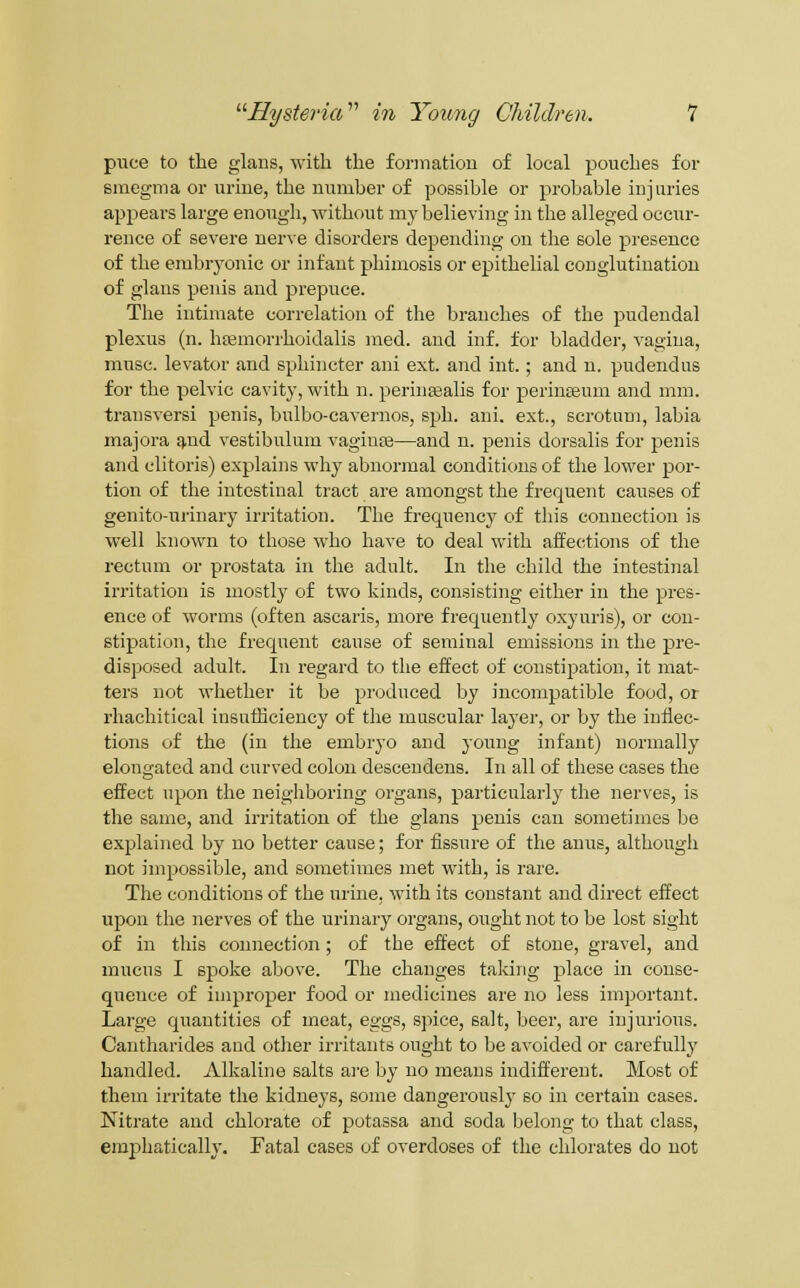 puce to the glans, with the formation of local pouches for smegma or uriue, the mimber of possible or probable injuries appears large enough, without my believing in the alleged occur- rence of severe nerve disorders depending on the sole presence of the embryonic or infant phimosis or epithelial conglutination of glans penis and prepuce. The intimate correlation of the branches of the pudendal plexus (n. hajmorrhoidalis med. and inf. for bladder, vagina, muse, levator and sphincter ani ext. and int.; and n. pudendus for the pelvic cavity, with n. perinaialis for perinsBum and mm. transversi penis, bulbo-cavernos, sph. ani. ext., scrotum, labia majora q,nd vestibulum vagiute—and n. penis dorsalis for penis and clitoris) explains why abnormal conditions of the lower por- tion of the intestinal tract are amongst the frequent causes of genito-urinary irritation. The frequency of this connection is well known to those who have to deal with affections of the rectum or prostata in the adult. In the child the intestinal irritation is mostly of two kinds, consisting either in the pres- ence of worms (often ascaris, more frequently oxyuris), or con- stipation, the frequent cause of seminal emissions in the pre- disposed adult. In regard to the effect of constipation, it mat- ters not whether it be produced by incompatible food, or rhachitical insufhciency of the muscular layer, or by the inflec- tions of the (in the embryo and young infant) normally elongated and curved colon descendens. In all of these cases the effect upon the neighboring organs, particularly the nerves, is the same, and irritation of the glans penis can sometimes be explained by no better cause; for fissure of the anus, although not impossible, and sometimes met with, is rare. The conditions of the urine, with its constant and direct effect upon the nerves of the urinary organs, ought not to be lost sight of in this connection; of the effect of stone, gravel, and mucus I spoke above. The changes taking place in conse- quence of improper food or medicines are no less important. Large quantities of meat, eggs, spice, salt, beer, are injurious. Cantharides and other irritants ought to be avoided or carefully handled. Alkaline salts are by no means indifferent. Most of them irritate the kidneys, some dangerouslj' so in certain eases. Nitrate and chlorate of potassa and soda belong to that class, emphatically. Fatal cases of overdoses of the chlorates do not