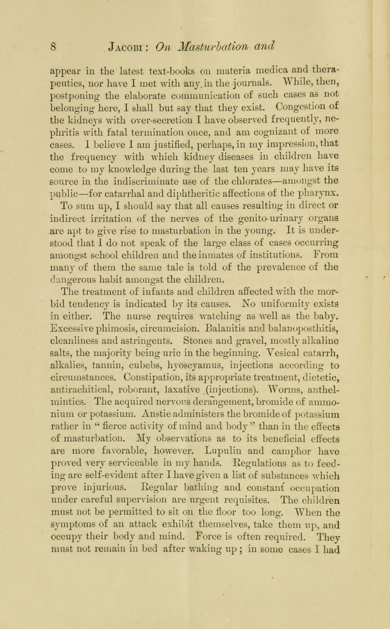appear in the latest text-books on materia medica and thera- peutics, nor have I met with any, in the -journals. AVhile, then, postponing the elaborate communication of such cases as not belonging here, I shall but say that they exist. Congestion of the kidneys with over-secretion I have observed frequently, ne- phritis with fatal termination once, and am cognizant of more cases. 1 believe I am justified, perhaps, in my impression, that the frequency with which kidney diseases in children have come to my knowledge during the last ten years may have its source in the indiscriminate use of the chlorates—amongst the public—for catarrhal and diphtheritic affections of the pharynx. To sum lip, I should say that all causes resulting in direct or indirect irritation of the nerves of the gcnito-uriuary organs are apt to give rise to masturbation in the young. It is under- stood that 1 do not speak of the large class of cases occurring amongst school children and the inmates of institutions. From many of them the same tale is told of the prevalence of the dangerous habit amongst the children. The treatment of infants and children affected with the mor- bid tendency is indicated by its causes. No uniformity exists in either. The nurse requires watching as well as the l^aby. Excessive phimosis, circumcision. Balanitis and balan(j2:)osthitis, cleanliness and astringents. Stones and gravel, mostly alkaline salts, the majority being uric in the beginning. Vesical catarrh, alkalies, tannin, cubebs, hj'oscyamus, injections according to circumstances. Constipation, its appropriate treatment, dietetic, antirachitical, roborant, laxative .(injections). Worms, anthel- mintics. The acquired nervous deraligeraent, bromide of ammo- nium or potassium. Anstle administers the bromide of potassium rather in  fierce activity of mind and body than in the effects of masturbation. My observations as to its beneficial effects are more favorable, however. Lupuliu and caniplior have proved very serviceable in my hands. Eegulations as to feed- ing are self-evident after I have given a list of substances which prove injurious. Eegular batliing and constant' occupation under careful supervision are urgent requisites. The children must not be permitted to sit on the floor too long. When the symptoms of an attack exhibit themselves, take them up, and occupy their body and mind. Force is often required. They must not remain in bed after waking up ; in some cases I had