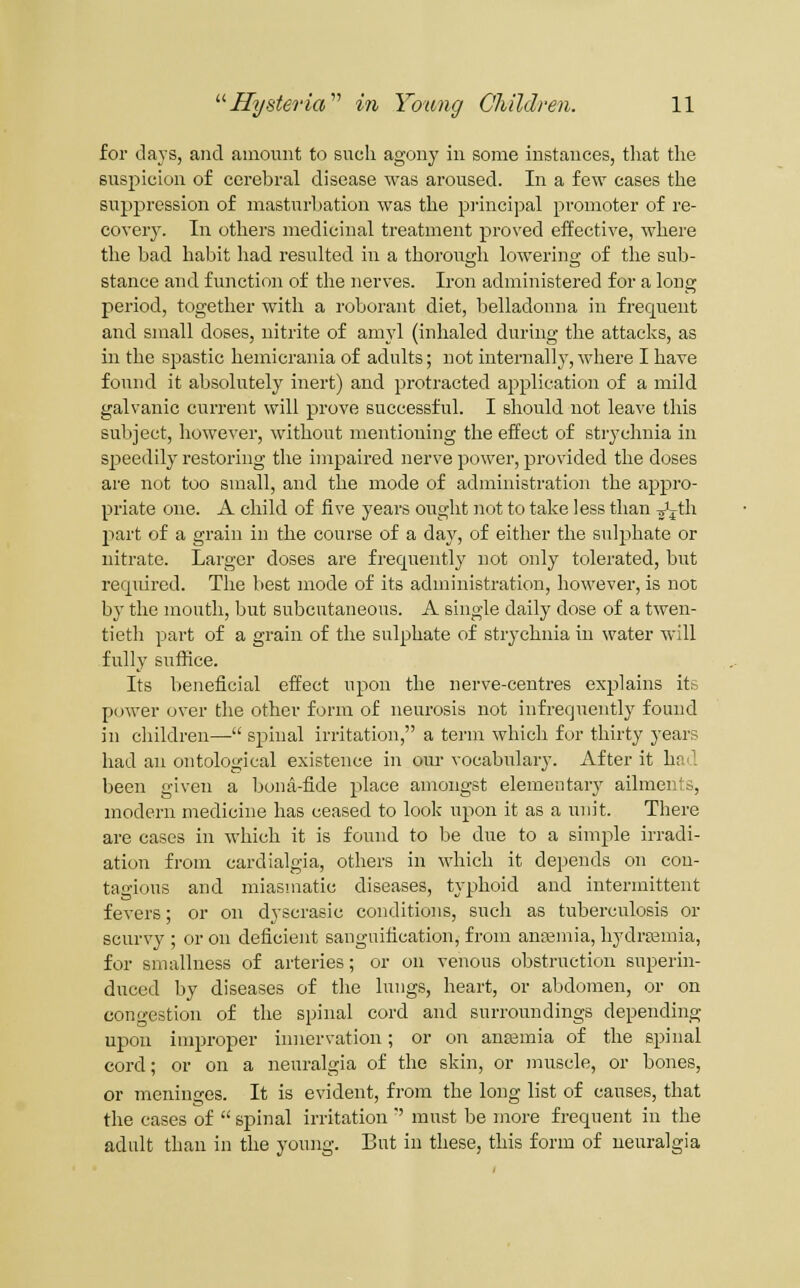 for days, and amount to sncli agony in some instances, that the suspicion of cerebral disease was aroused. In a fe\Y cases the suppression of masturbation was the pi-incipal promoter of re- covery^ In otliers medicinal treatment proved effective, where the bad habit had resulted in a thorough lowering of the sub- stance aud function of the nerves. Iron administered for a long period, together with a roborant diet, belladonna in frequent and small doses, uitrite of amyl (inhaled during the attacks, as in the spastic hemicrania of adults; not internally, where I have found it absolutely inert) and protracted application of a mild galvanic current will prove successful. I should not leave this subject, however, without mentioning the effect of strychnia in speedily restoring the impaired nerve power, provided the doses are not too small, and the mode of administration the appro- priate one. A child of five years ought not to take less than -jijth jiart of a grain in the course of a day, of either the su]j)hate or nitrate. Larger doses are frequently not only tolerated, but required. The best mode of its administration, however, is not by the mouth, but subcutaneous. A single daily dose of a twen- tieth part of a grain of the sulphate of strychnia in water will fully suffice. Its beneficial effect upon the nerve-centres explains its power over the other form of neurosis not infrequently found in children— spinal irritation, a term which for thirty years had an ontological existence in our vocabulary. After it had been given a Ijona-fide place amongst elementary ailments, modern medicine has ceased to look upon it as a unit. There are cases in which it is found to be due to a simple irradi- ation from cardialgia, others in which it depends on con- tagious and miasmatic diseases, typhoid and intermittent fevers; or on dyscrasic conditions, such as tuberculosis or scurvy ; or on deficient sanguification, from anajniia, hydraamia, for smallness of arteries; or on venous obstruction superin- duced by diseases of the lungs, heart, or abdomen, or on congestion of the spinal cord and surroundings depending upon improper innervation; or on antemia of the spinal cord; or on a neuralgia of the skin, or muscle, or bones, or meninges. It is evident, from the long list of causes, that the cases of  spinal irritation  must be )nore freqnent in the adult than in the young. But in these, this form of ueuralgia