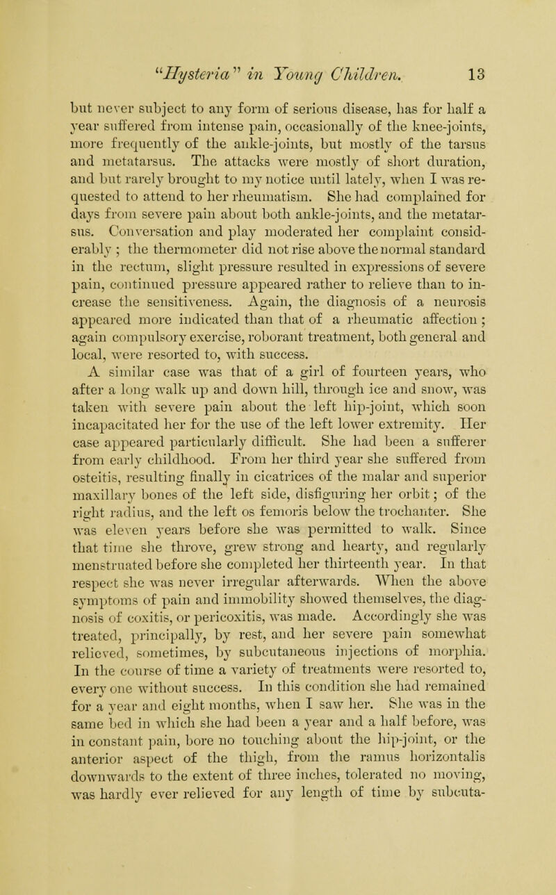 but never subject to any form of serious disease, lias for Iialf a year snffei'ed from intense pain, occasionally of the knee-joints, more frequently of the ankle-joints, but mostly of the tarsus and metatarsus. The attacks were mostly of short duration, and but rarely brought to my notice until lately, when I was re- quested to attend to her rheumatism. She had complained for days from severe pain about both ankle-joints, and the metatar- sus. Conversation and play moderated her complaint consid- erably ; the thermometer did not rise above the normal standard in the rectum, slight pressure resulted in expressions of severe pain, continued pi-essure appeared i-ather to relieve than to in- crease the sensitiveness. Again, the diagnosis of a neurosis appeared more indicated than that of a rheumatic affection ; again compulsory exercise, roborant treatment, both general and local, were resorted to, with success. A similar case was that of a girl of fourteen years, who after a long walk up and down hill, through ice and snow, was taken with severe pain about the left hip-joint, which soon incapacitated her for the use of the left lower extremity. Her case appeared particularly difficult. She had been a sufferer from early childhood. From her third year she suffered from osteitis, resulting finally in cicatrices of the malar and superior maxillary bones of the left side, disfiguring her orbit; of the right radius, and the left os femoris below the trochariter. She was eleven years before she was permitted to walk. Since that time she throve, grew strong and hearty, and regularly menstruated before she completed her thirteenth year. In that respect she Avas never irregular afterwards. When the above symptoms of pain and immobility showed themselves, the diag- nosis of coxitis, or pericoxitis, was made. Accordingly she was treated, principally, by rest, and her severe pain somewhat relieved, sometimes, by subcutaneous injections of morphia. In the course of time a variety of treatments were resorted to, every one without success. In this condition she had remained for a year and eight months, when I saw her. She was in the same bed in which she had been a year and a half before, was in constant pain, bore no touching about the hip-joint, or the anterior aspect of the thigh, from the ramus horizontalis downwards to the extent of three inches, tolerated no moving, was hardly ever relieved for any length of time by subcuta-