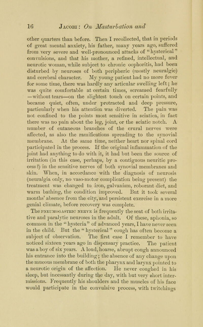 other quarters than before. Then I recollected, that in periods of great mental anxiety, his fatlier, many years ago, suffered from A?ery severe and well-jaronounced attacks of hysterical convulsions, and that his mother, a refined, intellectual, and neurotic woman, while subject to chronic oophoritis, had been disturbed by neuroses of both peripheric (mostly neuralgic) and cerebral character. My young patient had no more fever for some time, there was hardly any articular swelling left; he was quite comfortable at certain times, screamed fearfully —without tears—on the slightest touch on certain points, and became quiet, often, under protracted and deep pressure, particularly when his attention was diverted. The pain was not confined to the points most sensitive in sciatica, in fact there was no pain about the leg, joint, or the sciatic notch. A numljer of cutaneous branches of the crural nerves were affected, as also the ramifications sjjreading to the synovial membrane. At the same time, neither heai't nor spinal cord participated in the process. If the original inflammation of the joint had anything to do with it, it had but been the source of iri-itation (in this case, perhaps, by a contiguous neuritie pro- cess ?) in the sensitive nerves of both synovial membranes and skin. When, in accordance with the diagnosis of neurosis (neuralgia only, no vaso-motor complication being present) the treatment was changed to iron, galvanism, roborant diet, and warm bathing, the condition improved. But it took several mouths' absence from the city, and persistent exercise in a more genial climate, before recovery was complete. The PNEUMOGASTKic NEEVE is frequently the seat of bothiri-ita- tive and paralytic neuroses in the adult. Of these, aj^iionia, so common in the hysteria of advanced years, I have never seen in the child. But the  hysterical cough has often become a subject of observation. The first case I remember to have noticed sixteen years ago in dispensary practice. The patient was a boy of six years. A loud, hoarse, abrupt cough announced his entrance into the building; the absence of any change upon the mucous membrane of both the pharynx and larynx pointed to a neurotic origin of the affection. He never coughed in his sleep, but incessantly during the day, with but very short inter- missions. Frequently his shoulders and the muscles of his face would participate in the convulsive process, with twitchings