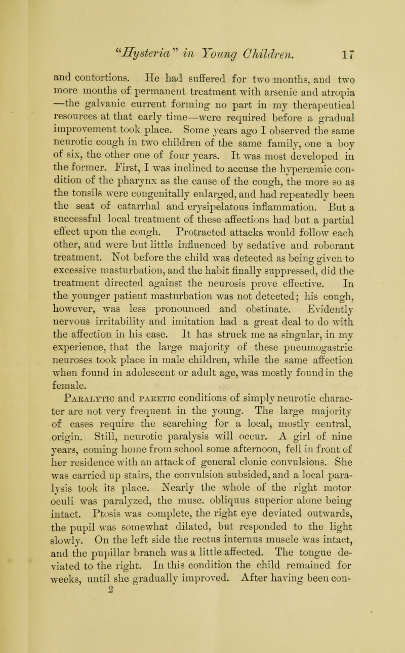 and contortions. He had suffered for two months, and two more months of permanent treatment with arsenic and atropia —the galvanic current forming no part in my therapeutical resources at that early time—were required before a gradual improvement took place. Some years ago I observed the same neurotic cough in two children of the same family, one a boy of six, the other one of four years. It was most developed in the former. First, I was inclined to accuse the hypercemic con- dition of the pharynx as the cause of the cough, the more so as the tonsils were congenitally enlarged, and had repeatedly been the seat of catarrhal and erysipelatous inflammation. But a successful local treatment of these affections had but a partial effect upon the cough. Protracted attacks would follow each other, and were but little influenced by sedative and roborant treatment. Not before the child was detected as being given to excessive masturbation, and the habit finally suppressed, did the treatment directed against the neurosis jprove effective. In the younger patient masturbation was not detected; Iiis congh, however, was less pronounced and obstinate. Evidently nervous irritability and imitation had a great deal to do with the affection in his case. It has strnck me as singulai-, in my experience, that the lai'ge majority of these pneumogastric neuroses took place in male children, while the same affection when found in adolescent or adult age, was mostly found in the female. Faealytic and paeetic conditions of simply neurotic charac- ter are not very frequent in the young. The large majority of cases require the searching for a local, mostly central, origin. Still, neurotic paralysis will occur. A girl of nine 3'ears, coming home from school some afternoon, fell in front of her residence with an attack of general clonic convulsions. She was carried up stairs, the convulsion subsided, and a local para- lysis took its place. ISTearly the whole of the right motor oculi was paralyzed, the muse, obliquus superior alone being intact. Ptosis was complete, the right eye deviated outwards, the pupil was somewhat dilated, but responded to the light slowly. On the left side the rectus internus muscle was intact, and the pupillar branch was a little affected. The tongue de- viated to the right. In this condition the child remained for weeks, until she gradually imi:iroved. After having been con- 2