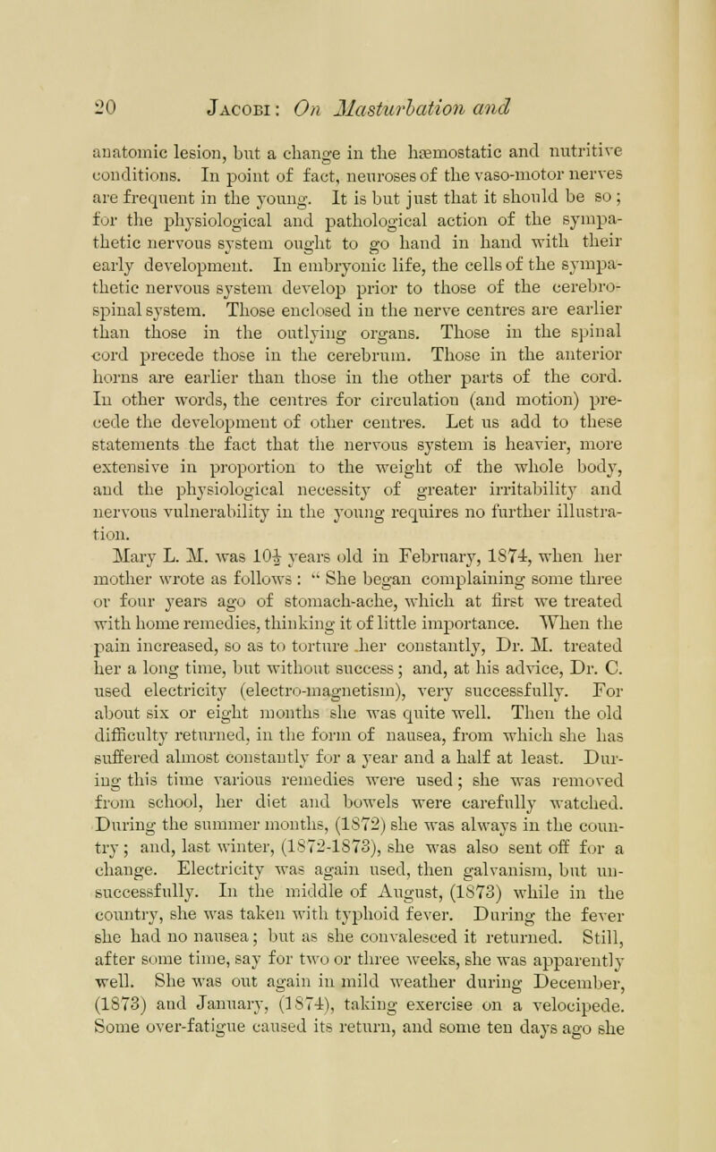 anatomic lesion, but a change in the hemostatic and nutritive conditions. In point of fact, neuroses of the vaso-motor nerves are frequent in the j'oung. It is but just that it should be so ; for the physiological and pathological action of the sympa- thetic nervous system ought to go hand in hand with their early development. In embryonic life, the cells of the sympa- thetic nervous system develop prior to those of the cerebro- sjDinal system. Those enclosed in the nerve centres are earlier than those in the outlying organs. Those in the spinal cord precede those in the cerebrum. Those in the anterior horns are earlier than those in the other parts of the cord. In other words, the centres for circulation (and motion) pre- cede the development of other centres. Let us add to these statements the fact that the nervous system is heavier, more extensive in proportion to the weight of the whole body, and the physiological necessit}^ of greater irritabilit}' and nervous vulnerability in the young requires no further illustra- tion. Mary L. M. was 10^ years old in February, 1874, when her mother wrote as folloM's :  She began complaining some thi-ee or four years ago of stomach-ache, which at iirst we treated with home remedies, thinking it of little importance. When the pain increased, so as to turtnre .her constantly. Dr. M. treated her a long time, but without success; and, at his advice, Dr. C. used electricity (electro-magnetism), very successfully. For about six or eight months she was quite well. Then the old difficulty returned, in the form of nausea, from which she has suffered almost constantly for a year and a half at least. Dur- ing this time various remedies were used; she was removed from school, her diet and bowels were carefully watched. During the summer months, (1S72) she was always in the coun- try ; and, last winter, (1S72-1S73), she was also sent off for a change. Electricity was again used, then galvanism, but un- successfully. In the middle of August, (1S73) while in the country, she was taken with typhoid fever. During the fever she had no nausea; Ijut as she convalesced it returned. Still, after some time, say for two or thi'ee Aveeks, she was apparently well. She was out again in mild weather during December, (1873) and January, (]87i), taking exercise on a velocipede. Some over-fatigue caused its return, and some ten days ago she