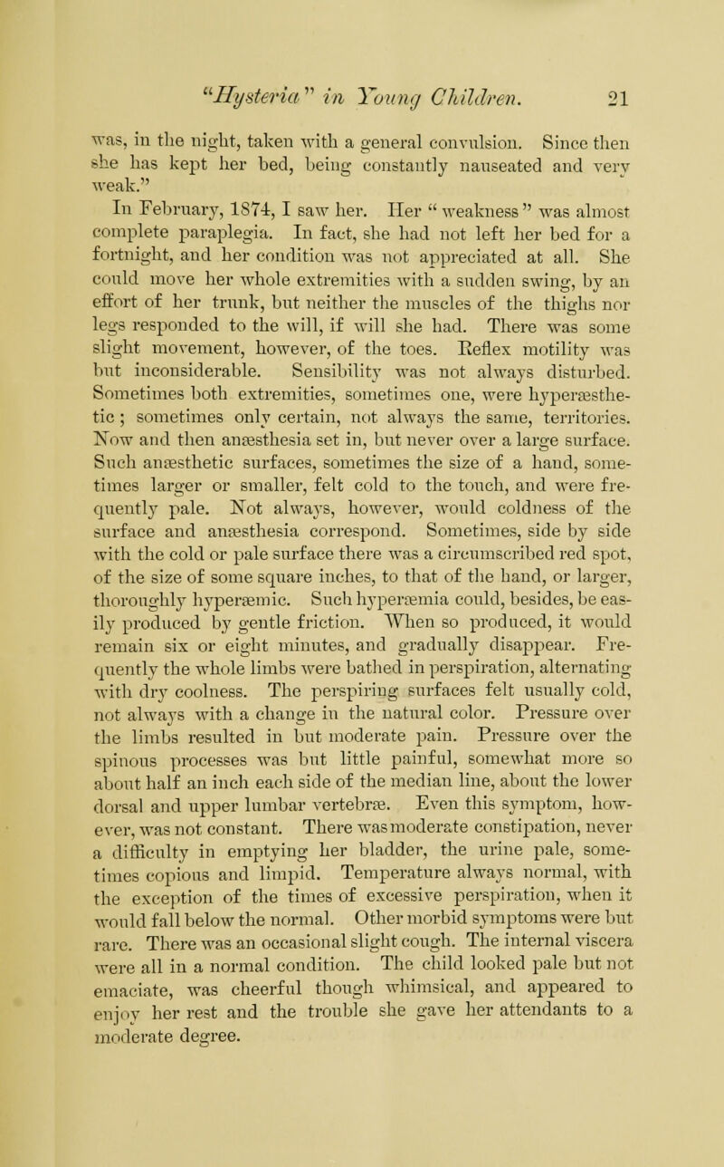 ■was, in the night, taken Avith a general convulsion. Since then she has kept her bed, behig constantly nauseated and very weak. In February, 187-i, I saw her. Her  weakness was almost complete paraplegia. In fact, she had not left her bed for a fortnight, and her condition M^as not appreciated at all. She could move her whole extremities with a sudden swing, lay an effort of her trunk, but neither tlie muscles of the thighs nor legs responded to the will, if will she had. There was some slight movement, however, of the toes. Eeflex motility was but inconsiderable. Sensibility was not always disturbed. Sometimes both extremities, sometimes one, were hypera3sthe- tic; sometimes only certain, not always the same, territories. Now and then angesthesia set in, but never over a large surface. Such antesthetic surfaces, sometimes the size of a hand, some- times larger or smaller, felt cold to the touch, and were fre- quently pale. Not always, however, would coldness of the surface and anaesthesia correspond. Sometimes, side by side with the cold or pale surface there was a circumscribed red spot, of the size of some square inches, to that of the hand, or larger, thorou2:hly hyperjemic. Such hypersemia could, besides, he eas- ily produced by gentle friction. When so produced, it would remain six or eight minutes, and gradually disappear. Fre- quently the whole limbs Avere bathed in perspiration, alternating with dry coolness. The perspiring surfaces felt usually cold, not always with a change in the natural color. Pressure over the limbs resulted in but moderate pain. Pressure over the spinous processes was but little painful, somewhat more so about half an inch each side of the median line, about the lower dorsal and upper lumbar vertebra}. Even this symptom, how- ever, was not constant. There was moderate constipation, never a difficulty in emptying her bladder, the urine pale, some- times copious and limpid. Temperature alwaj-s normal, with the exception of the times of excessive perspiration, when it would fall below the normal. Other morbid symptoms were but rare. There was an occasional slight cough. The internal viscera were all in a normal condition. The child looked pale but not emaciate, was cheerful though wiiimsical, and appeared to enjoy her rest and the trouble she gave her attendants to a moderate degree.