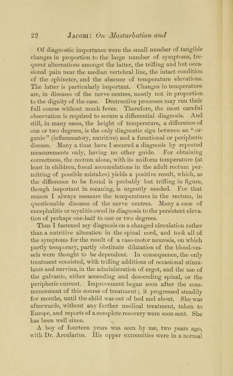 Of diagnostic importance were the small number of tangible changes in proportion to the large number of symptoms, fre- quent alternations amongst the latter, the trifling and but occa- sional pain near the median vertebral line, the intact condition of the sphincter, and the absence of temperature elevations. The latter is particularly important. Clianges in temperature are, in diseases of the nerve centres, mostly not in projsortion to the dignity of the case. Destructive processes may run their full course without much fever. Therefore, the most careful observation is required to secure a differential diagnosis. And still, in many cases, the height of temperature, a difference of one or two degrees, is the only diagnostic sign between an  or- ganic  (inflammatory, nutritive) and a functional or peripheric disease. Many a time have I secui'ed a diagnosis by repeated measurements only, having no other guide. For obtaining correctness, the rectum alone, with its uniform temperature (at least in children, foscal accumulations in the adult rectum per- mitting of possible mistakes) yields a positive result, which, as the difference to be found is probably but trifling in figure, though important in meaning, is urgently needed. For that reason I always measure the temperatures in the rectum, in questionable diseases of the nerve centres. Many a case of encephalitis or myelitis owed its diagnosis to the persistent eleva- tion of perhaps one-half to one or two degrees. Thus I fastened my diagnosis on a changed circulation rather than a nutritive alteration in the spinal cord, and took all of the symptoms for the result of a vaso-motor neurosis, on which partly temporary, partly obstinate dilatation of the blood-ves- sels were thought to be dependent. In consequence, the onlv treatment consisted, with trifling additions of occasional stimu- lants and nervina, in the administration of ergot, and the use of the galvanic, either ascending and descending spinal, or the pei'ipheric current. Improvement began soon after the com- mencement of this course of treatn:eut; it progressed steadily for months, until the child was out of bed and about. She was afterwards, without any fui-ther medical treatment, taken to Europe, and reports of a complete recovery were soon sent. She has been well since. A boy of fourteen years was seen hj me, two years ao-o with Dr. Arcularius. His upper extremities were in a normal