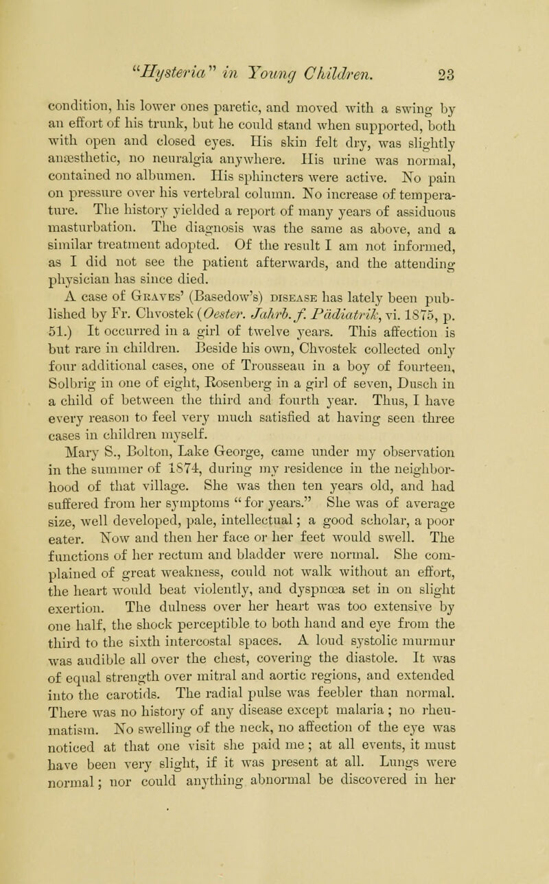 condition, his lower ones paretic, and moved with a swing hy an effort of his trunk, but he could stand when supported, both with open and closed eyes. His skin felt dry, was slightly ansesthetic, no neuralgia anywhere. His urine was normal, contained no albumen. His sphincters were active. No pain on pressure over his vertebral column. No increase of tempera- ture. The history yielded a report of many years of assiduous masturbation. The diagnosis was the same as above, and a similar treatment adopted. Of the result I am not informed, as I did not see the patient afterwards, and the attending physician has since died. A case of Gkaves' (Basedow's) disease has lately been pub- lished by Fr. Chvostek {Oester. Jahrh.f. Pddiatrik, vi. 1S75, p. 51.) It occurred in a girl of twelve years. This affection is but rare in children. Beside his own, Chvostek collected outy four additional cases, one of Trousseau in a boy of fourteen, Solbrig in one of eight, Kosenberg in a girl of seven, Dusch in a child of between the third and fourth year. Thus, I have every reason to feel very much satisfied at having seen three cases in children myself. Mary S., Bolton, Lake George, came under my observation in the summer of 1574, during my residence in the neighboi-- hood of that village. She was then ten years old, and had suffered from her symptoms  for years. She was of average size, well developed, pale, intellectual; a good scholar, a poor eater. Now and then her face or her feet would swell. The functions of her rectum and bladder were normal. She com- plained of great weakness, could not walk witliout an effort, the heart would beat violently, and dyspnoaa set in on slight exertion. The dulness over her heart was too extensive by one half, the shock perceptible to both hand and eye from the third to the sixth intercostal spaces. A loud systolic mui-mur was audible all over the chest, covering the diastole. It was of ecnial strength over mitral and aortic regions, and extended into the carotids. The radial pulse was feebler than normal. There was no history of any disease except malaria ; no rheu- matism. No swelling of the neck, no affection of the eye was noticed at that one visit she paid me; at all events, it must have been very slight, if it was present at all. Lungs were normal; nor could anything abnormal be discovered in her