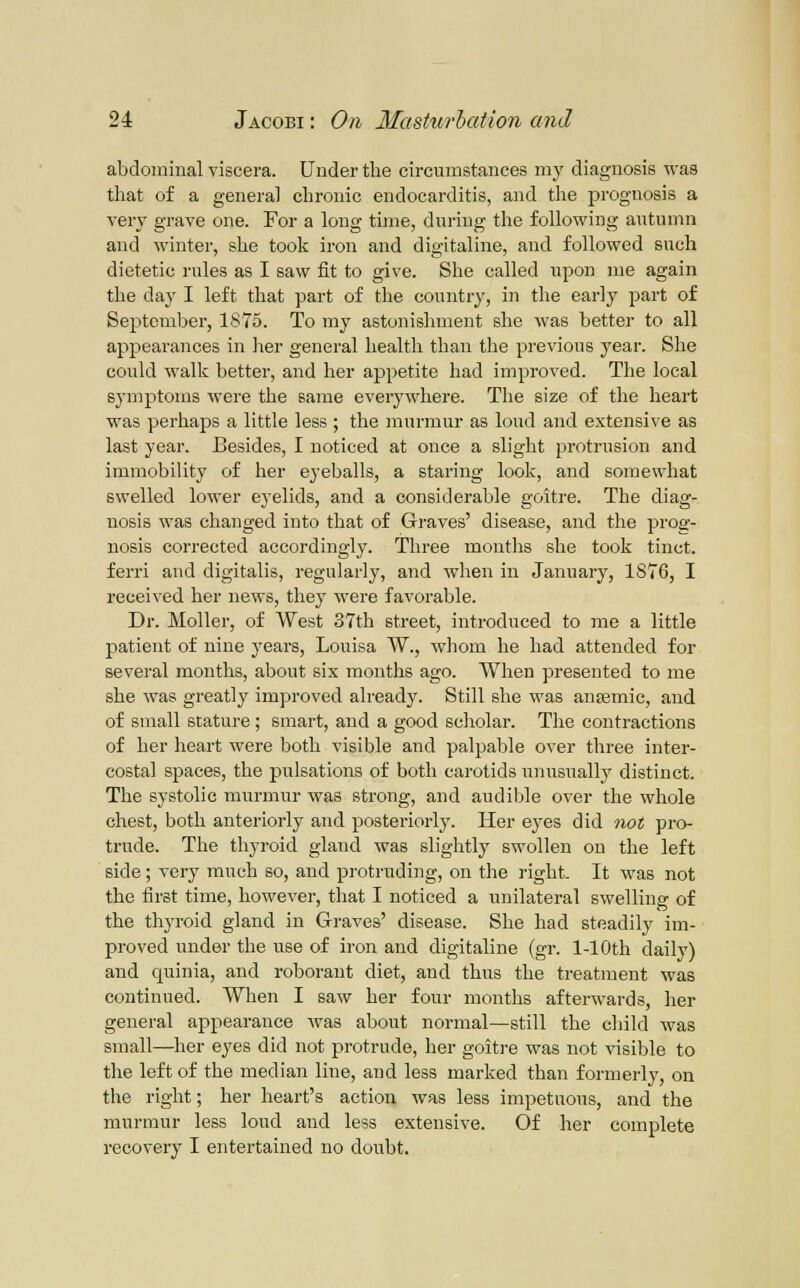 abdominal viscera. Under the circumstances my diagnosis was that of a general chronic endocarditis, and the prognosis a very gi'ave one. For a long time, during the following autumn and winter, she took iron and digitaline, and followed such dietetic rules as I saw fit to give. She called upon nie again the daj' I left that part of the country, in the early part of September, 1875. To my astonishment she was better to all appearances in her general health than the previous year. She could walk better, and her appetite had improved. The local symptoms were the same everywhere. The size of the heart was perhaps a little less ; the murmur as loud and extensive as last year. Besides, I noticed at once a slight protrusion and immobility of her eyeballs, a staring look, and somewhat swelled lower eyelids, and a considerable goitre. The diag- nosis was changed into that of Gi-aves' disease, and the prog- nosis corrected accordingly'. Three months she took tinct. ferri and digitalis, regularly, and when in January, 1876, I received her news, they were favorable. Dr. Moller, of West 37th street, introduced to me a little patient of nine years, Louisa W., whom he had attended for several months, about six months ago. When presented to me she was greatly improved already. Still she was ansemic, and of small stature ; smart, and a good scholar. The contractions of her heart were both visible and palpable over three inter- costal spaces, the pulsations of both carotids unusually distinct. The systolic murmur was strong, and audible over the whole chest, both anteriorly and posteriorly. Her eyes did not pro- trude. The thyroid gland was slightly swollen on the left side; very much so, and protruding, on the right. It was not the first time, however, that I noticed a unilateral swelling of the thyroid gland in Graves' disease. She had steadily im- proved under the use of iron and digitaline (gr. 1-10th daily) and quinia, and roborant diet, and thus the treatment was continued. When I saw her four months afterwards, her general appearance was about normal—still the child was small—her eyes did not protrude, her goitre was not visible to tlie left of the median line, and less marked than formerly, on the right; her heart's action was less impetuous, and the murmur less loud and less extensive. Of her complete recovery I entertained no doubt.