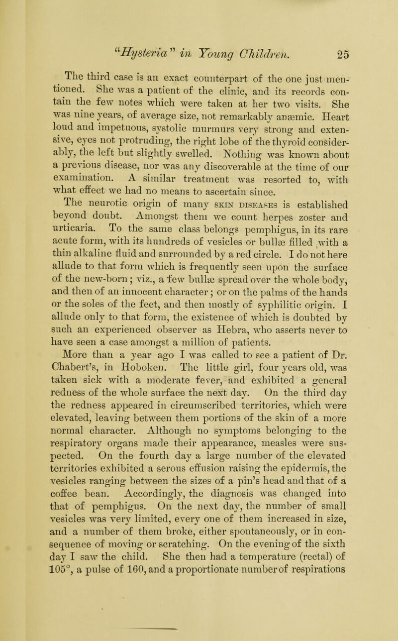 ^ The third case is an exact coiuiterpart of the one jnst men- tioned. She was a patient of the clinic, and its records con- tain the few notes which were taken at her two visits. She was nine years, of average size, not remarkably ana3mic. Heart loud and impetuous, systolic murmurs very strong and exten- sive, eyes not protruding, the right lobe of the thyroid consider- ably, the left but slightly swelled. Nothing was kiaown about a previous disease, nor was any discoverable at the time of our examination. A similar treatment was resorted to, with what eifect we had no means to ascertain since. The neurotic origin of many skin diseases is established beyond doubt. Amongst them we count herpes zoster and urticaria. To the same class belongs pemphigus, in its rare acute form, with its hundreds of vesicles or bulliB filled ,with a thin alkaline fluid and surrounded by a red circle. I do not here allude to that form which is frequently seen upon the surface of the new-born; viz., a few buUee spread over the whole body, and then of an iiuiocent character; or on the palms of the hands or the soles of the feet, and then mostly of syphilitic origin. I allude only to that form, the existence of which is doubted by such an experienced observer as liebra, who asserts never to have seen a case amongst a million of patients. More than a year ago I was called to see a patient of Dr. Chabert's, in Hoboken. The little girl, four years old, was taken sick with a moderate fever, and exhibited a general redness of the whole surface the next day. On the third day the redness appeared in circumscribed territories, which were elevated, leaving between them portions of the skin of a more normal character. Although no symptoms belonging to the respiratoiy organs made their appearance, measles were sus- pected. On the fourth day a large number of the elevated territories exhibited a serous effusion raising the epidermis, the vesicles ranging between the sizes of a pin's head and that of a coffee bean. Accordingly, the diagnosis was changed into that of pemphigus. On the next day, the number of small vesicles was very limited, every one of them increased in size, and a number of them broke, either spontaneously, or in con- sequence of moving or scratching. On the evening of the sixth day I saw the child. She then had a temperature (rectal) of 105°, a pulse of 160, and a proportionate number of respirations