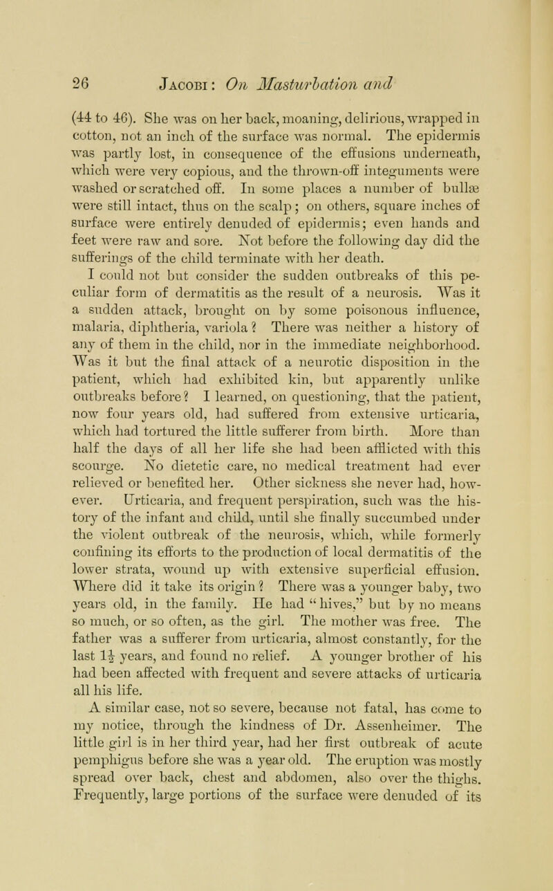 (44 to 46). She was on her back, moaning, delirious, wrapped in cotton, not an inch of the surface was normal. The epidermis was partly lost, in consequence of tlie effusions underneath, which were very copious, and the thrown-off integuments were washed or scratched off. In some places a number of bullae were still intact, thus on the scalp; on others, square inches of surface were entirely denuded of epidermis; even hands and feet were raw and sore. Not before the following day did the sufferings of the child terminate with lier death. I could not but consider the sudden outbreaks of this pe- culiar form of dermatitis as the result of a neurosis. Was it a sudden attack, brought on by some poisonous influence, malaria, diplitheria, variola ? There was neither a history of any of them in the child, nor in the immediate neighborhood. Was it but the final attack of a neurotic disposition in the patient, which had exhibited kin, but apparently unlike outbi'eaks before? I learned, on questioning, that the patient, now four years old, had suffered from extensive urticaria, which had tortured the little sufferer from birth. More than half the days of all her life she had been afflicted with this scourge. No dietetic care, no medical treatment had ever relieved or benefited her. Other sickness she never had, how- ever. Urticaria, and frequent perspiration, such was the his- tory of the infant and child, until she finally succumbed under the violent outbreak of the neurosis, which, while formerly confining its efforts to the production of local dermatitis of the lower strata, wound up with extensive superficial effusion. Wliere did it take its origin ? There was a younger baljy, two years old, in the family. He had hives, but by no moans so much, or so often, as the girl. The mother Avas free. The father was a sufferer from urticaria, almost constantly, for the last 1^ years, and found no relief. A younger brother of his had been affected with frequent and severe attacks of urticaria all his life. A similar case, not so severe, because not fatal, has crane to my notice, throi^gh the kindness of Dr. Assenheimer. The little gill is in her third year, had her first outbreak of acute pemphigus before she was a year old. The eruption was mostly spread over back, chest and abdomen, also over the thighs. Frequently, large portions of the surface were denuded of its
