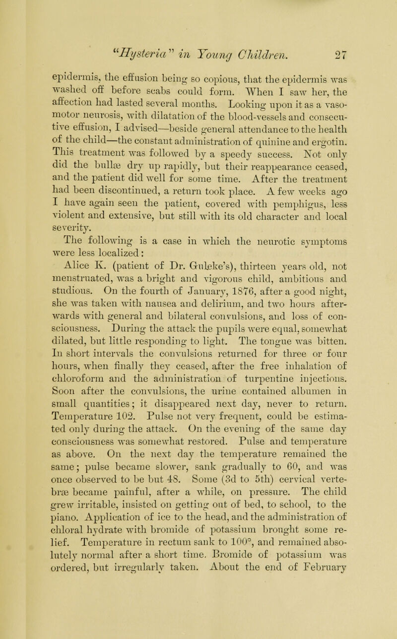 epidermis, tlie effusion being so copious, tliat the epidermis was washed off before scabs could form. When I saw her, the affection had lasted several months. Looking upon it as a vaso- motor neurosis, with dilatation of the blood-vessels and consecu- tive effusion, I advised—beside general attendance to the health of the child—the constant administration of quinine and ergotin. This treatment was followed by a speedy success. Not only did the bullaj dry np rapidly, but their reappearance ceased, and the patient did well for some time. After the treatment had been discontinued, a return took place. A few weeks ago I have again seen the patient, covered Avith pemphigus, less violent and extensive, but still with its old character and local severity. The following is a ease in which the neurotic symptoms were less localized: Alice K. (patient of Dr. Gnbke's), thirteen years old, not menstruated, was a bright and vigorous child, ambitious and studious. On the fourth of January, 1876, after a good night, she was taken with nausea and delirium, and two hours after- wards with general and bilateral convulsions, and loss of con- sciousness. During the attack the pupils ■were equal, somewhat dilated, but little responding to light. The tongue was bitten. In short intervals the convulsions returned for three or four hours, when finally they ceased, after the free inhalation of chloroform and the administration of turpentine injectif)ns. Soon after the convulsions, the urine contained albumen in small quantities; it disappeared next day, never to return. Temperature 102. Pulse not very frequent, could be estima- ted only during the attack. On the evening of the same day consciousness M'as somewhat restored. Pulse and temperature as above. On the next day the temperature remained the same; pulse became slowei-, sank gradually to 60, and was once observed to be but 4S. Some (3d to 5th) cervical verte- brfe became painful, after a while, on pressure. The child grew irritable, insisted on getting out of bed, to school, to the piano. Application of ice to the head, and the administration of chloral hydrate with bromide of potassium Ijrought some 2-e- lief. Temperature in rectum sank to 100°, and remained abso- lutely nornaal after a short time. Bromide of potassium Avas ordered, but irregularly taken. About the end of Februaiy