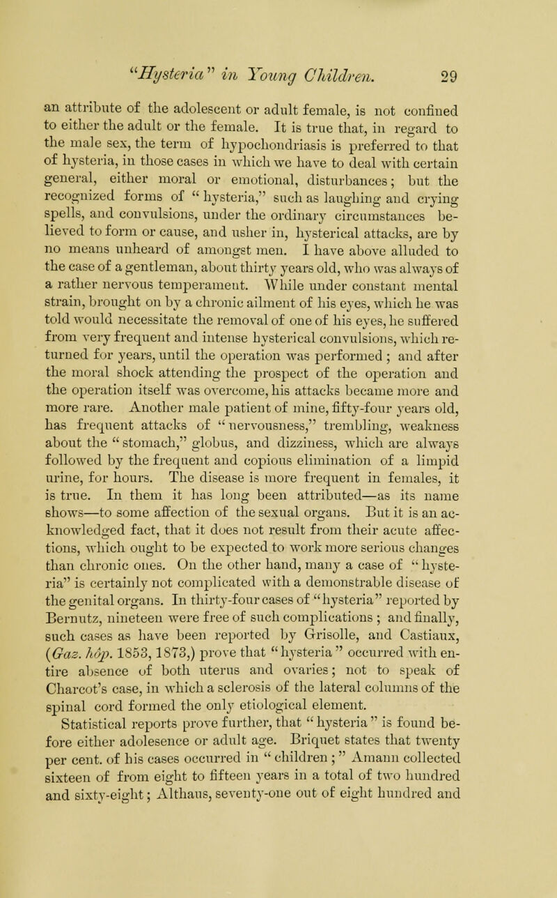 an atti-ibute of the adolescent or adult female, is not confined to either the adult or the female. It is true that, in regard to the male sex, the term of hypochondriasis is preferred to that of hysteria, in those cases in which we have to deal with certain general, either moral or emotional, disturbances; but the recognized forms of hysteria, such as laughing and crying spells, and convulsions, under the ordinary circumstances be- lieved to form or cause, and uslier in, hysterical attacks, are by no means unheard of am<jugst men. I have above alluded to the case of a gentleman, about thirty years old, who was always of a rather nervous temperament. While under constant mental strain, brought on by a chronic ailment of his eyes, wliich he was told would necessitate the removal of one of his eyes, he suffered from very frequent and intense hysterical convulsions, which re- turned for years, until the operation was performed ; and after the moral shock attending the prospect of the operation and the operation itself was overcome, his attacks became more and more rare. Another male patient of mine, fifty-four years old, has frequent attacks of nervousness, trembling, weakness about the stomach, globus, and dizziness, which are always followed by the frequent and copious elimination of a limpid urine, for hours. The disease is more frequent in females, it is true. In them it has long been attributed—as its name shows—to some affection of the sexual organs. But it is an ac- knowledged fact, that it does not result from their acute affec- tions, which ought to be expected to work more serious changes than chronic ones. On the other hand, many a case of hyste- ria is certainly not complicated with a demonstrable disease of the genital organs. In thirty-four cases of hysteria reported by Bernutz, nineteen were free of such complications ; and finally, such cases as have been reported Ijy Grisolle, and Castiaux, {Gaz. Mp. 1853,1873,) prove that hysteria occurred with en- tire absence of both uterus and ovaries; not to speak of Charcot's case, in which a sclerosis of the lateral columns of the spinal cord formed the only etiological element. Statistical reports prove further, that hysteria is found be- fore either adolesence or adult age. Briquet states that twenty per cent, of his cases occurred in children ; Amann collected sixteen of from eight to fifteen years in a total of two hundred and sixty-eight; Althaus, seventy-one out of eight hundred and