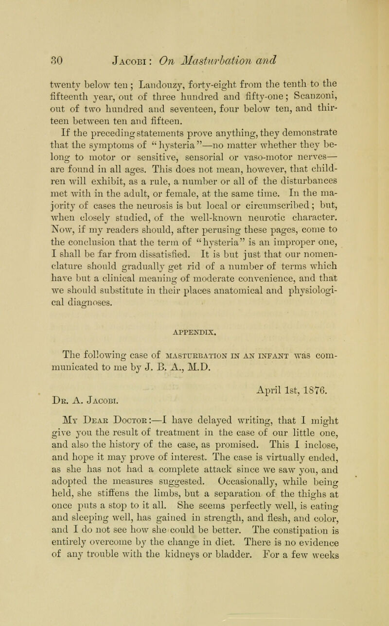 twenty below ten; Landonzy, forty-eight from the tenth to the fifteenth year, out of three hundred and fifty-one; Scanzoni, out of two hundred and seventeen, four below ten, and thir- teen between ten and fifteen. If the preceding statements prove anything, they demonstrate that the symptoms of liysteria —no matter whether they be- long to motor or sensitive, sensorial or vaso-motor nerves— are found in all ages. This does not mean, however, that child- ren will exhibit, as a rule, a number or all of the disturbances met with in the adult, or female, at the same time. In the ma- jority of cases the neurosis is but local or circumscribed; but, when closely studied, of the well-known neurotic character. Now, if my readers should, after perusing these pages, come to the conclusion that the term of hysteria is an improper one, I shall be far from dissatisfied. It is but just that our nomen- clature should gradually get rid of a number of terms which have but a clinical meaning of moderate convenience, and that we should substitute in their places anatomical and physiologi- cal diao-noses. APPENDIX. The following case of mastuebation in an infant was com- municated to me by J. B. A., M.D. April 1st, 1876. Dk. a. Jacobi. My Dear Doctor:—I have delayed writing, that I might give you the result of treatment in the case of our little one, and also the history of the case, as promised. This I inclose, and hope it maj' prove of interest. The case is virtually ended, as she has not had a complete attack since we saw you, and adopted the measures suggested. Occasionally, while being held, she stiffens the limbs, but a separation of the thighs at once puts a stojj to it all. She seems perfectly well, is eating and sleeping well, has gained in strength, and flesh, and color, and I do not see how she could be better. The constipation is entirely overcome by the change in diet. There is no evidence of any trouble with the kidneys or bladder. For a few weeks