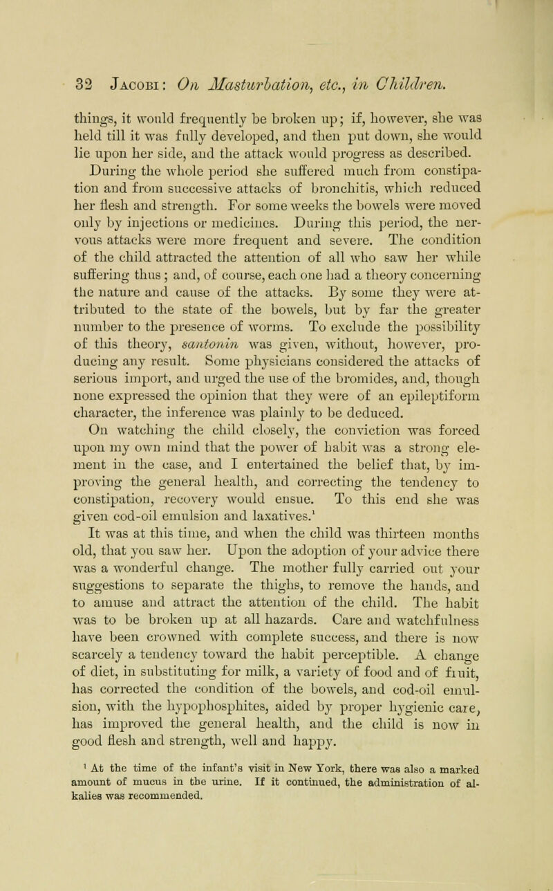 , 1/1,1/., things, it would frequently be broken up; if, however, she was held till it was fully developed, and then put down, she would lie upon her side, and the attack would progress as described. During the whole period she suffered much from constipa- tion and from successive attacks of bronchitis, which reduced her Hesh and strength. For some weeks tlie bowels were moved only by injections or medicines. During this period, the ner- vous attacks were more frequent and severe. The condition of the child attracted the attention of all who saw her while suffering thus; and, of course, each one liad a theory concerning the nature and cause of the attacks. By some they were at- tributed to the state of the bowels, but by far the greater number to the presence of worms. To exclude the possibility of this theory, santonin was given, without, however, pro- ducing any result. Some physicians considered the attacks of serious import, and urged the use of the bromides, and, though none expressed the opinion that they were of an epileptiform character, the inference was plainly to be deduced. On watching the child closely, the conviction was forced upon my own mind that the power of habit was a strong ele- ment in the case, and I entertained the belief that, by im- proving the general health, and correcting the tendency to constipation, recovery would ensue. To this end she was given cod-oil emulsion and laxatives.' It was at this time, and when the child was thirteen months old, that you saw her. Upon the adoption of your advice there was a wonderful change. The mother fully carried out your suggestions to sepiarate the thighs, to remove tlie hands, and to amuse and attract the attention of the child. The habit was to be broken up at all hazards. Care and watchfulness have been crowned with complete success, and there is now scarcely a tendency toward the habit perceptible. A change of diet, in substituting for milk, a variety of food and of fiuit, has corrected the condition of the bowels, and cod-oil emul- sion, with the hypophosphites, aided by proper hygienic care, has improved the general health, and the child is now in good flesh and strength, well and happy. ' At the time of the infant's visit in New York, there was also a marked amount of mucus in the urine. If it continued, the administration of al- kalies was recommended.