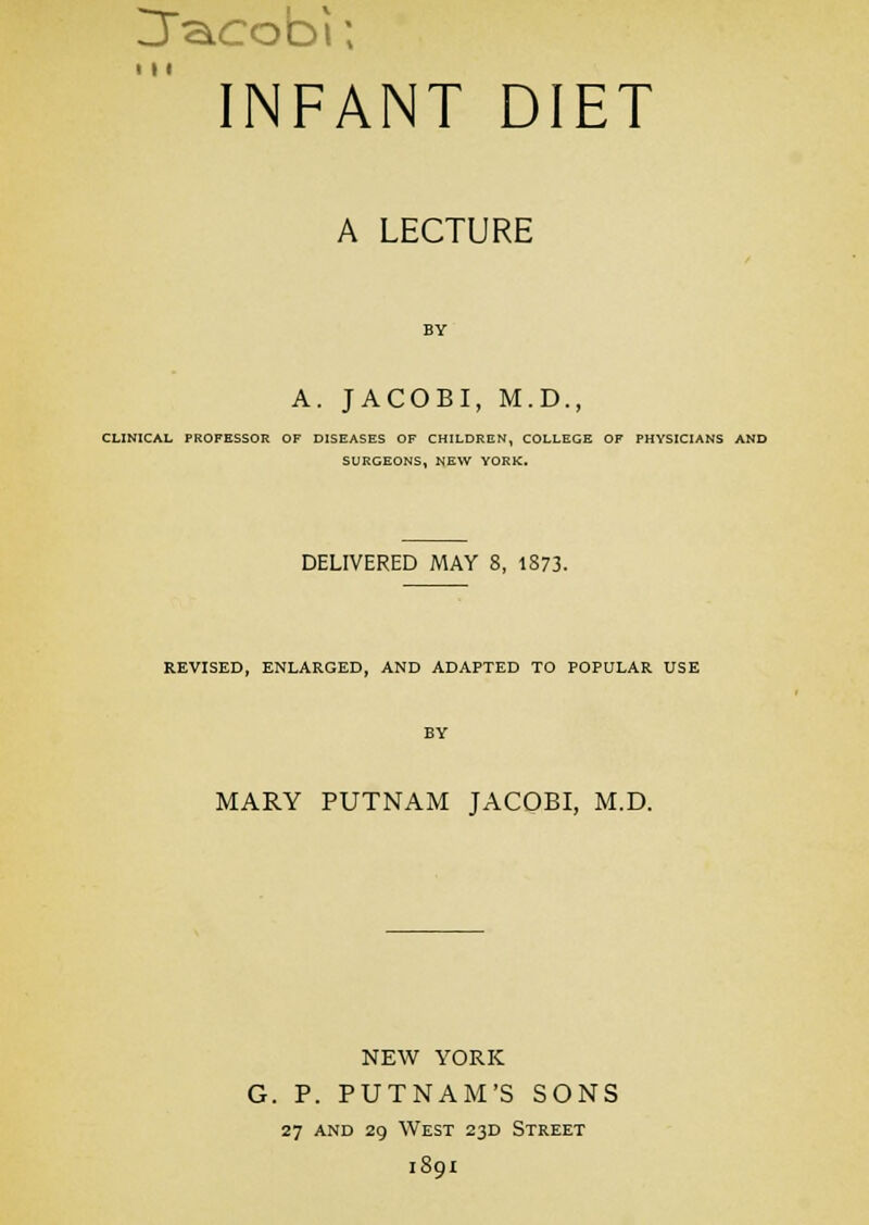 Uacobi; INFANT DIET I M A LECTURE A. JACOBI, M.D., CLINICAL PROFESSOR OF DISEASES OF CHILDREN, COLLEGE OF PHYSICIANS AND SURGEONS, NEW YORK, DELIVERED MAY 8, 1873. REVISED, ENLARGED, AND ADAPTED TO POPULAR USE MARY PUTNAM JACOBI, M.D. NEW YORK G. P. PUTNAM'S SONS 27 AND 29 West 23D Street 1891