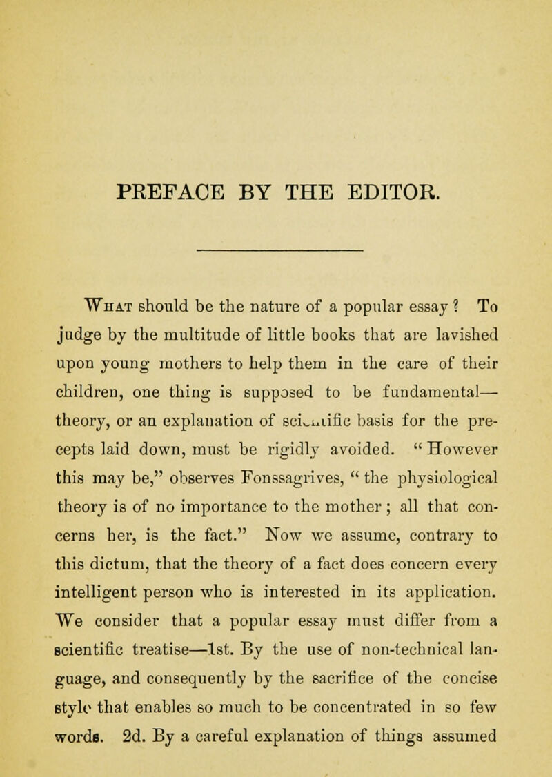 PREFACE BY THE EDITOR. What should be the nature of a popular essay ? To judge by the multitude of little books that are lavished upon young mothers to help them in the care of their children, one thing is supposed to be fundamental- theory, or an explanation of sciv,iuific basis for the pre- cepts laid down, must be rigidly avoided.  However this may be, observes Fonssagrives,  the physiological theory is of no importance to the mother ; all that con- cerns her, is the fact. Now we assume, contrary to this dictum, that the theory of a fact does concern every intelligent person who is interested in its application. We consider that a popular essay must differ from a scientific treatise—1st. By the use of non-technical lan- guage, and consequently by the sacrifice of the concise stylo that enables so much to be concentrated in so few words. 2d. By a careful explanation of things assumed