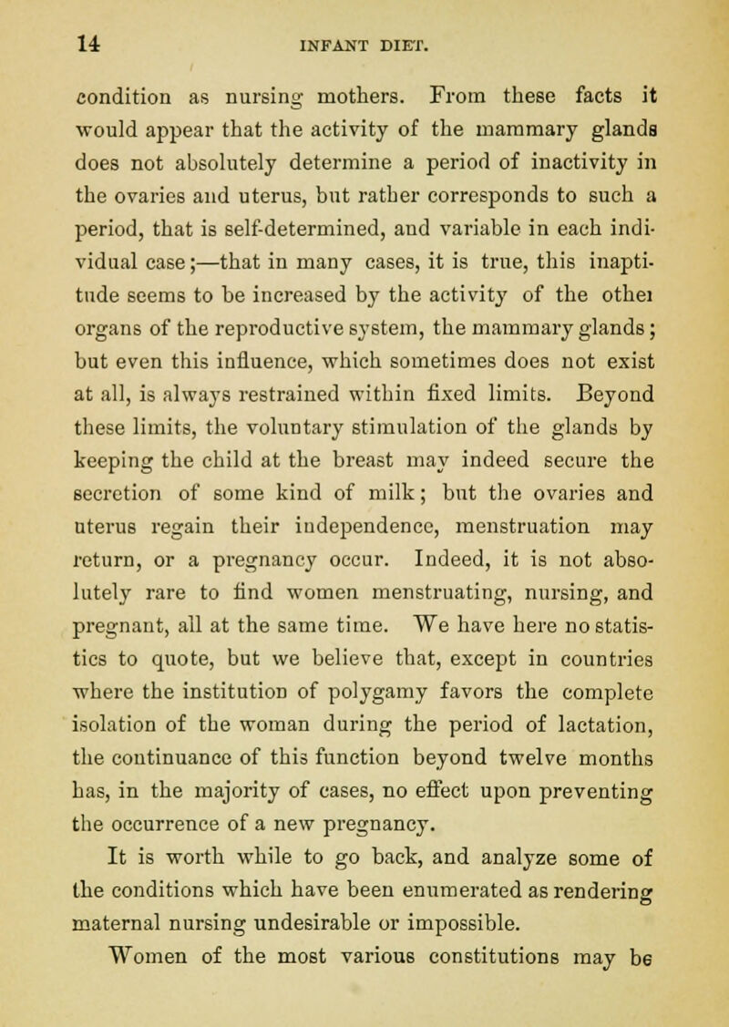 condition as nursing mothers. From these facts it would appear that the activity of the mammary glands does not absolutely determine a period of inactivity in the ovaries and uterus, but rather corresponds to such a period, that is self-determined, and variable in each indi- vidual case;—that in many cases, it is true, this inapti- tude seems to be increased by the activity of the othei organs of the reproductive sj'stem, the mammary glands; but even this influence, which sometimes does not exist at all, is always restrained within fixed limits. Beyond these limits, the voluntary stimulation of the glands by keeping the child at the breast may indeed secure the secretion of some kind of milk; but the ovaries and uterus regain their independence, menstruation may return, or a pregnancy occur. Indeed, it is not abso- lutely rare to find women menstruating, nursing, and pregnant, all at the same time. We have here no statis- tics to quote, but we believe that, except in countries where the institution of polygamy favors the complete isolation of the woman during the period of lactation, the continuance of this function beyond twelve months has, in the majority of cases, no effect upon preventing the occurrence of a new pregnancy. It is worth while to go back, and analyze some of the conditions which have been enumerated as rendering maternal nursing undesirable or impossible. Women of the most various constitutions may be