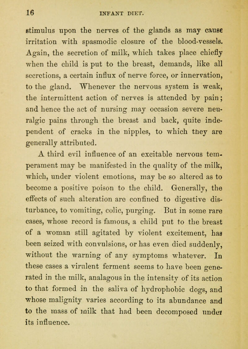 Btimulus upon the nerves of the glands as may cause irritation with spasmodic closure of the blood-vessels. Again, the secretion of milk, which takes place chiefly when the child is put to the breast, demands, like all secretions, a certain influx of nerve force, or innervation, to the gland. Whenever the nervous system is weak, the intermittent action of nerves is attended by pain; and hence the act of nursing may occasion severe neu- ralgic pains through the breast and back, quite inde- pendent of cracks in the nipples, to which tney are generally attributed. A third evil influence of an excitable nervous tem- perament may be manifested in the quality of the milk, which, under violent emotions, may be so altered as to become a positive poison to the child. Generally, the efl^ects of such alteration are confined to digestive dis- turbance, to vomiting, colic, purging. But in some rare cases, whose record is famous, a child put to the breast of a woman still agitated by violent excitement, has been seized with convulsions, or has even died suddenly, without the warning of any symptoms whatever. In these cases a virulent ferment seems to have been gene- rated in the milk, analagous in the intensity of its action to that formed in the saliva of hydrophobic dogs, and whose malignity varies according to its abundance and to the mass of milk that had been decomposed unde» its influence.