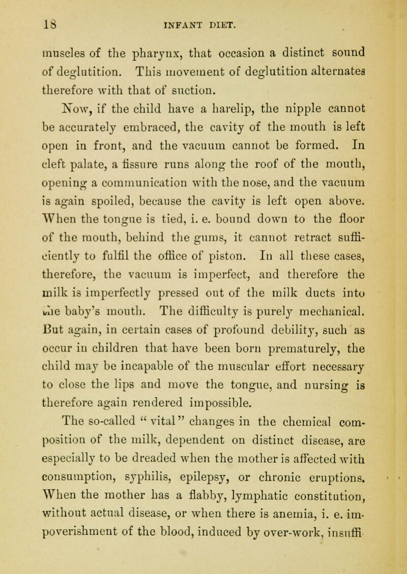 muscles of the pharjux, that occasion a distinct sound of deglutition. This movement of deglutition alternates therefore with that of suction. Now, if the child have a harelip, the nipple cannot be accurately embraced, the cavity of the mouth is left open in front, and the vacuum cannot be formed. In cleft palate, a fissure runs along the roof of the mouth, opening a communication with the nose, and the vacuum is again spoiled, because the cavity is left open above. When the tongue is tied, i. e. bound down to the floor of the mouth, behind the gums, it cannot retract suffi- ciently to fulfil the office of piston. In all these cases, therefore, the vacuum is imperfect, and therefore the milk is imperfectly pressed out of the milk ducts into wie baby's mouth. The difficulty is purely mechanical. But again, in certain cases of profound debility, such as occur in children that have been born prematurely, the child may be incapable of the muscular effort necessary to close the lips and move the tongue, and nursing is therefore again rendered impossible. The so-called  vital changes in the chemical com- position of the milk, dependent on distinct disease, are especially to be dreaded when the mother is affected with consumption, syphilis, epilepsy, or chronic eruptions. When the mother has a flabby, lymphatic constitution, without actual disease, or when there is anemia, i. e. im- poverishment of the blood, induced by over-work, insuffi