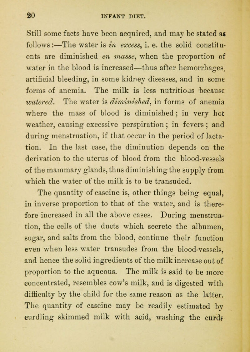 Still some facts have been acquired, and may be stated as follows:—The water is in excess, i. e. the solid constii ii- ents are diminished en tnasse, when the proportion of water in the blood is increased—thus after hemorrhages, artificial bleeding, in some kidney diseases, and in some forms of anemia. The milk is less nutritiojs -because watered. The water is diminished, in forms of anemia where the mass of blood is diminished; in very hot weather, causing excessive perspiration ; in fevers ; and during menstruatioTi, if that occur in the period of lacta- tion. In the last case, the diminution depends on the derivation to the uterus of blood from the blood-vessels of the mammary glands, thus diminishing the supply from which the water of the milk is to be transuded. The quantity of caseine is, other things being equal, in inverse proportion to that of the water, and is there- fore increased in all the above cases. During menstrua- tion, the cells of the ducts which secrete the albumen, sugar, and salts from the blood, continue their function even when less water transudes from the blood-vessels, and hence the solid ingredients of the milk increase out of proportion to the aqueous. The milk is said to be more concentrated, resembles cow's milk, and is digested with difficulty by the child for the same reason as the latter. The quantity of caseine may be readily estimated by curdling skimmed milk with acid, washing the curdf