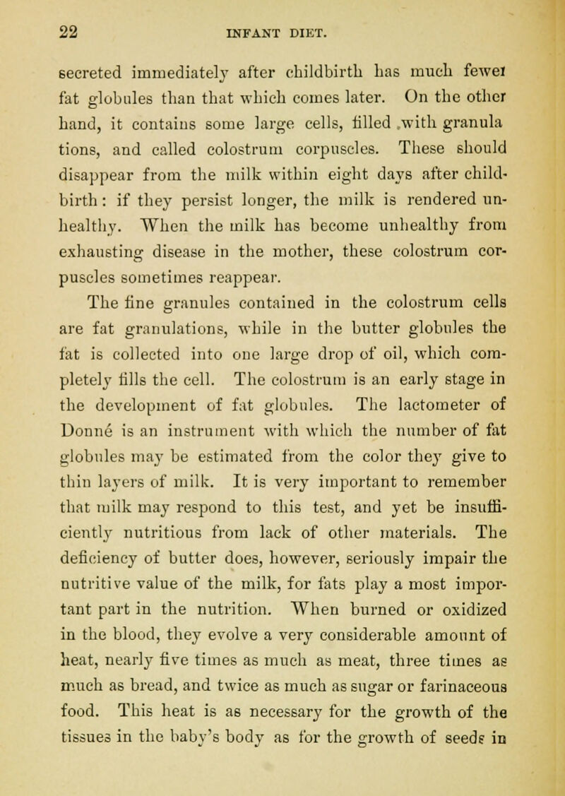 secreted immediately after childbirth has much fewel fat globules than that which comes later. On the other hand, it contains some large cells, tilled .with granula tions, and called colostrum corpuscles. These should disappear from the milk within eight days after child- birth : if they persist longer, the milk is rendered un- healthy. When the milk has become unhealthy from exhausting disease in the mother, these colostrum cor- puscles sometimes reappear. The fine granules contained in the colostrum cells are fat granulations, while in the butter globules the fat is collected into one large drop of oil, which com- pletely fills the cell. The colostrum is an early stage in the development of fat globules. The lactometer of Donne is an instrument with which the number of fat globules may be estimated from the color they give to tliin layers of milk. It is very important to remember that milk may respond to this test, and yet be insuffi- ciently nutritious from lack of other materials. The deficiency of butter does, however, sei-iously impair the nutritive value of the milk, for fats play a most impor- tant part in the nutrition. When burned or oxidized in the blood, they evolve a very considerable amount of heat, nearly five times as much as meat, three times as much as bread, and twice as much as sugar or farinaceous food. This heat is as necessary for the growth of the tissues in the baby's body as for the growth of seedf in