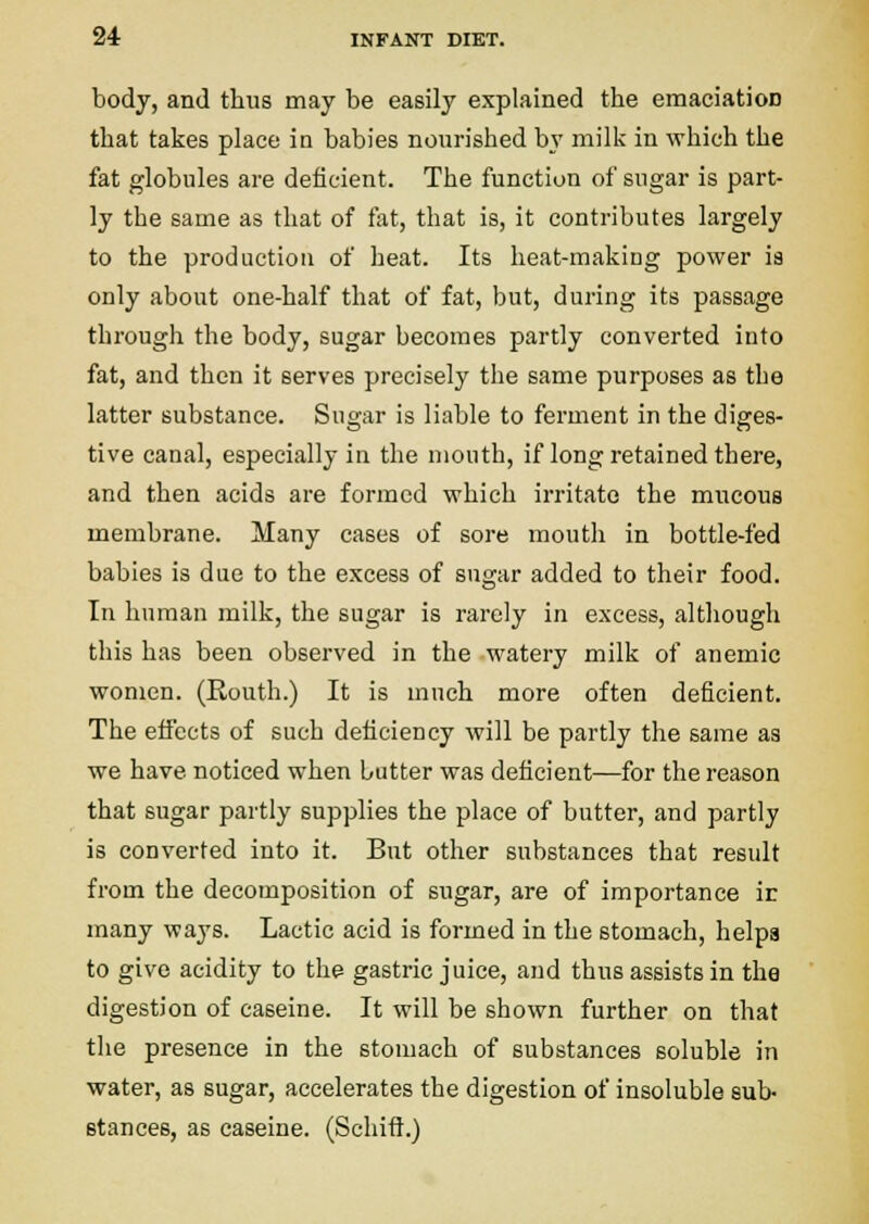 body, and thus may be easily explained the emaciation that takes place in babies nourished bv mill< in which the fat globules are deficient. The function of sugar is part- ly the same as that of tat, that is, it contributes largely to the production of heat. Its heat-making power ia only about one-half that of fat, but, during its passage through the body, sugar becomes partly converted into fat, and then it serves precisely the same purposes as the latter substance. Sugar is liable to ferment in the diges- tive canal, especially in the mouth, if long retained there, and then acids are formed which irritate the mucous membrane. Many cases of sore mouth in bottle-fed babies is due to the excess of sugar added to their food. In human milk, the sugar is rarely in excess, although this has been observed in the watery milk of anemic women. (Routh.) It is much more often deficient. The effects of such deficiency will be partly the same as we have noticed when butter was deficient—for the reason that sugar partly supplies the place of butter, and partly is converted into it. But other substances that result from the decomposition of sugar, are of importance ir many ways. Lactic acid is formed in the stomach, helps to give acidity to the gastric juice, and thus assists in the digestion of caseine. It will be shown further on that the presence in the stomach of substances soluble in water, as sugar, accelerates the digestion of insoluble sub- stances, as caseine. (Schitl.)