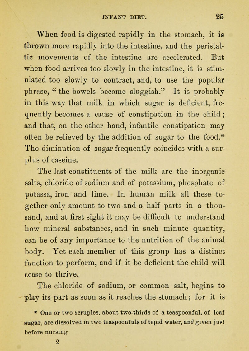 When food is digested rapidly in the stomach, it is thrown more rapidly into the intestine, and the peristal- tic movements of the intestine are accelerated. But when food arrives too slowly in the intestine, it is stim- ulated too slowly to contract, and, to use the popular phrase,  the bowels become sluggish. It is probably in this way that milk in which sugar is deficient, fre- quently becomes a cause of constipation in the child; and that, on the other hand, infantile constipation may often be relieved by the addition of sugar to the food.* The diminution of sugar frequently coincides with a sur- plus of caseine. The last constituents of the milk are the inorganic salts, chloride of sodium and of potassium, pliosphate of potassa, iron and lime. In human milk all these to- gether only amount to two and a half parts in a thou- sand, and at first sight it may be difficult to understand how mineral substances, and in such minute quantity, can be of any importance to the nutrition of the animal body. Yet each member of this group has a distinct function to perform, and if it be deficient the child will cease to thrive. The chloride of sodium, or common salt, begins to • play its part as soon as it reaches the stomach; for it is * One or two kcruples, about two-tliirds of a teaapoonf al, of loaf BugaTj are dissolved in two teaspoonfuls of tepid water, and given just before nursing 2