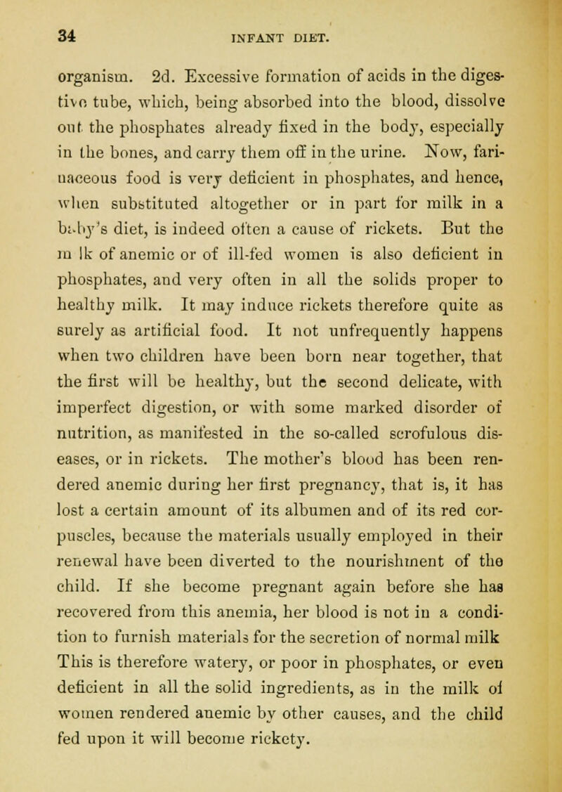 organism. 2d. Excessive formation of acids in the diges- tivfi tube, which, being absorbed into tlie blood, dissolve out the phosphates already fixed in the bod}', especially in the bones, and carry them off in the urine. Now, fari- naceous food is very deficient in phosphates, and hence, when substituted altogether or in part for milk in a bj-hy's diet, is indeed often a cause of rickets. But the ni Ik of anemic or of ill-fed women is also deficient iu phosphates, and very often in all the solids proper to healthy milk. It may induce rickets therefore quite as surely as artificial food. It not unfrequently happens when two children have been born near together, that the first will be healthy, but the second delicate, with imperfect digestion, or with some marked disorder of nutrition, as manifested in the so-called scrofulous dis- eases, or in rickets. The mother's blood has been ren- dered anemic during her first pregnancy, that is, it has lost a certain amount of its albumen and of its red cor- puscles, because the materials usually employed in their renewal have been diverted to the nourishment of the child. If she become pregnant again before she has recovered from this anemia, her blood is not iu a condi- tion to furnish materials for the secretion of normal milk This is therefore watery, or poor in phosphates, or even deficient in all the solid ingredients, as in the milk oi women rendered anemic by other causes, and the child fed upon it will become rickety.