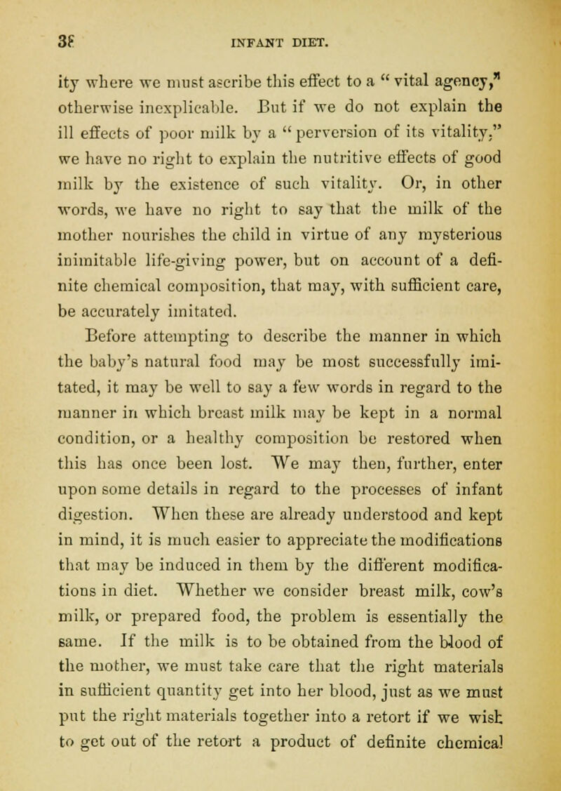 ity where we ntiist ascribe this effect to a  vital agency, otherwise inexplicable. But if we do not explain the ill effects of poor milk by a  perversion of its vitality. we have no riglit to explain the nutritive effects of good inilk by the existence of such vitality. Or, in other ■words, we have no right to say that tlie milk of the mother nourishes the child in virtue of any mysterious inimitable life-giving power, but on account of a defi- nite chemical composition, that may, with suificient care, be accurately imitated. Before attempting to describe the manner in which the baby's natural food may be most successfully imi- tated, it may be well to say a few words in regard to the manner in which breast milk may be kept in a normal condition, or a healthy composition be restored when this has once been lost. We may then, further, enter upon some details in regard to the processes of infant digestion. When these are already understood and kept in mind, it is much easier to appreciate the modifications that may be induced in them by the different modifica- tions in diet. Whether we consider breast milk, cow's milk, or prepared food, the problem is essentially the same. If the milk is to be obtained from the blood of the mother, we must take care that the right materials in sufficient quantity get into her blood, just as we must put the right materials together into a retort if we wish to get out of the retort a product of definite chemical