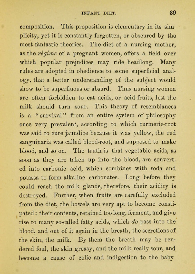 composition. This proposition is elementary in its sim plicity, yet it is constantly forgotten, or obscured by the most fantastic theories. The diet of a nursing mother, as the regime of a pregnant women, offers a field over which popular prejudices may ride headlong. Many rules are adopted in obedience to some superficial anal- ogy, that a better understanding of the subject would show to be superfiuous or absurd. Thus nursing women are often forbidden to eat acids, or acid fruits, lest the milk should turn sour. This theory of resemblances is a  survival from an entire system of philosoph}' once very prevalent, according to which turmeric-root was said to cure jaundice because it was yellow, the red sanguinaria was called blood-root, and supposed to make blood, and so on. The truth is that vegetable acids, as soon as they are taken up into the blood, are convert- ed into carbonic acid, which combines with soda and potassa to form alkaline carbonates. Long before they could reach the milk glands, therefore, their acidity is destroyed. Further, when fruits are carefully excluded from the diet, the bowels are very apt to become consti- pated : their contents, retained too long, ferment, and give rise to many so-called fatty acids, which do pass into the blood, and out of it again in the breath, the secretions of the skin, the milk. By them the breath may be Ten- dered foul, the skin greasj', and the milk really sour, and become a cause of colic and indigestion to the baby