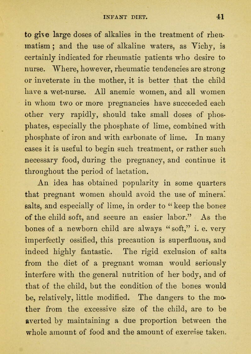 to gi\e large doses of alkalies in the treatment of rheu- matism ; and the use of alkaline waters, as Vichj, is certainly indicated for rheumatic patients who desire to nurse. Where, however, rheumatic tendencies are strong or inveterate in the mother, it is better that the child have a wet-nurse. All anemic women, and all women in whom two or more pregnancies have succeeded each other very rapidly, should take small doses of phos- phates, especially the phosphate of lime, combined with phosphate of iron and with carbonate of lime. In many cases it is useful to begin such treatment, or rather such necessary food, during the pi-egnancy, and continue it throughout the period of lactation. An idea has obtained popularity in some quarters that pregnant women should avoid the use of minera. salts, and especially of lime, in order to keep the bonee of the child soft, and secure an easier labor. As the bones of a newborn child are always  soft, i. e. very imperfectly ossified, this precaution is superfluous, and indeed highly fantastic. The rigid exclusion of salts from the diet of a pregnant woman would seriously interfere with the general nutrition of her body, and of that of the child, but the condition of the bones would be, relatively, little modified. The dangers to the mo- ther from the excessive size of the child, are to be averted by maintaining a due proportion between the whole amount of food and the amount of exercise taken.