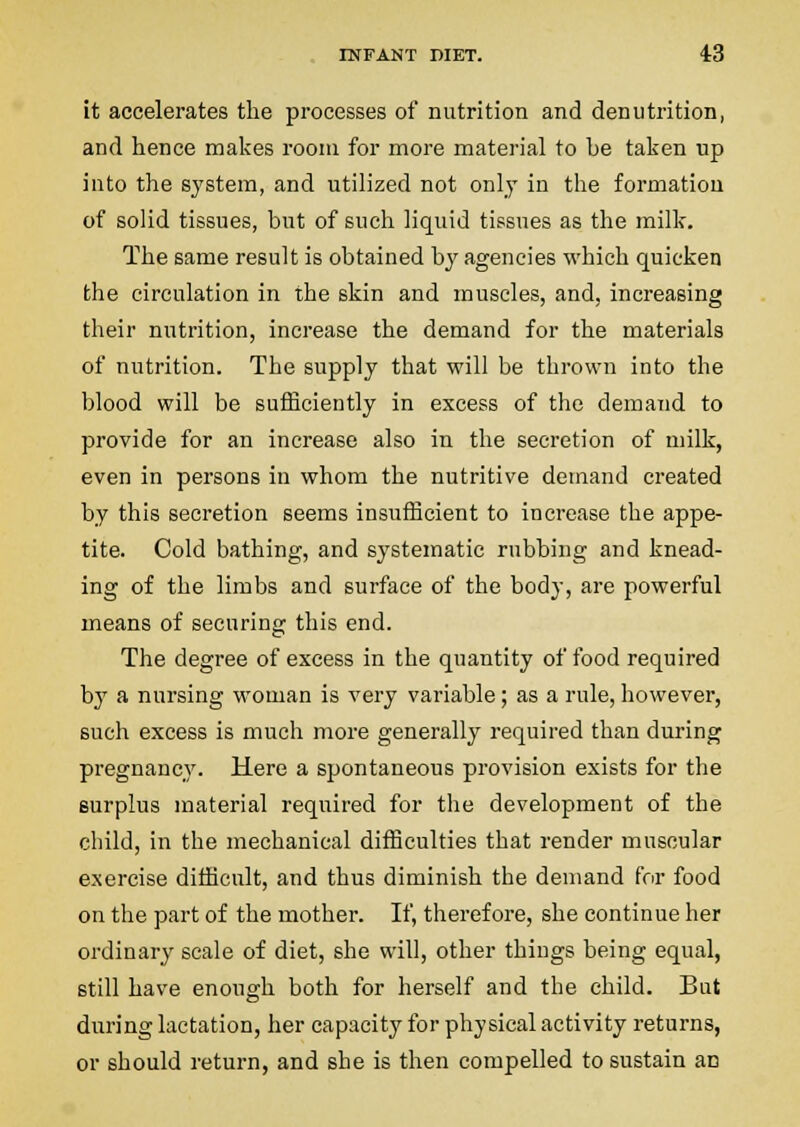 it accelerates the processes of nutrition and denutrition, and hence makes room for more material to he taken up into the system, and utilized not only in the formation of solid tissues, but of such liquid tissues as the millc. The same result is obtained by agencies which quicken the circulation in the skin and muscles, and, increasing their nutrition, inci'ease the demand for the materials of nutrition. The supply that will be thrown into the blood will be sufficiently in excess of the demand to provide for an increase also in the secretion of milk, even in persons in whom the nutritive demand created by this secretion seems insufficient to increase the appe- tite. Cold bathing, and systematic rubbing and knead- ing of the limbs and surface of the body, are powerful means of securing this end. The degree of excess in the quantity of food required by a nursing woman is very variable; as a rule, however, such excess is much more generally required than during pregnancy. Here a spontaneous provision exists for the surplus material required for the development of the child, in the mechanical difficulties that render muscular exercise difficult, and thus diminish the demand for food on the part of the mother. If, therefore, she continue her ordinary scale of diet, she will, other things being equal, still have enough both for herself and the child. But during lactation, her capacity for physical activity returns, or should return, and she is then compelled to sustain an