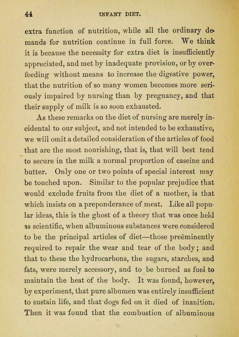 extra fuaction of nutrition, while all the ordinary de- mands for nutrition continue in full force. We think it is because the necessity for extra diet is insufficiently appreciated, and met by inadequate provision, or by over- feeding without means to increase the digestive power, that the nutrition of so many women becomes more seri- ously impaired by nursing than by pregnancy, and that their supply of milk is so soon exhausted. As these remarks on the diet of nursing are merely in- cidental to our subject, and not intended to be exhaustive, we will omit a detailed consideration of the articles of food that are the most nourishing, that is, that will best tend to secure in the milk a normal proportion of caseine and butter. Only one or two points of special interest may be touched upon. Similar to the popular prejudice that would exclude fruits from the diet of a mother, is that which insists on a preponderance of meat. Like all popu- lar ideas, this is the ghost of a theory that was once held as scientific, when albuminous substances were considered to be the principal articles of diet—those preeminently required to repair the wear and tear of the body; and that to these the hydrocarbons, the sugars, starches, and fats, were merely accessory, and to be burned as fuel to maintain the heat of the body. It was found, however, by experiment, that pure albumen was entirely insufficient to sustain life, and that dogs fed on it died of inanition. Then it was found that the combustion of albuminous