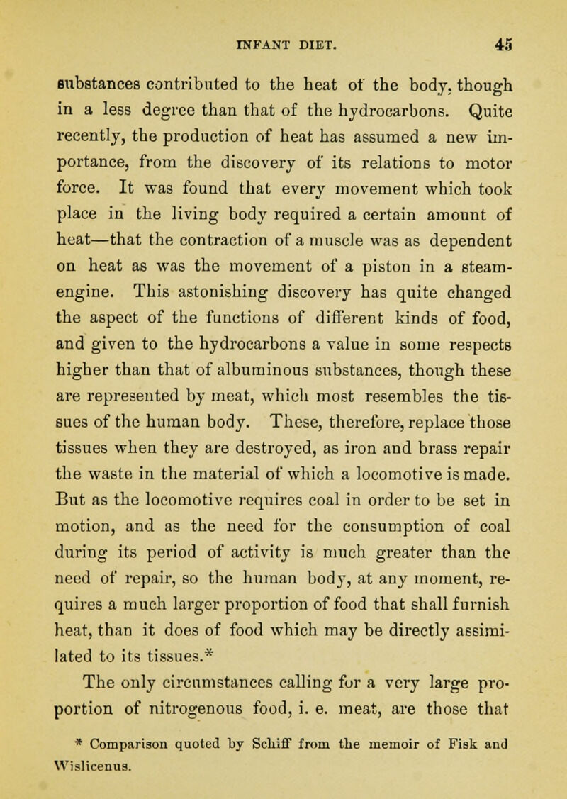 Bubstances contributed to the heat of the body,, though in a less degree than that of the hydrocarbons. Quite recently, the production of heat has assumed a new im- portance, from the discovery of its relations to motor force. It was found that every movement which took place in the living body required a certain amount of heat—that the contraction of a muscle was as dependent on heat as was the movement of a piston in a steam- engine. This astonishing discovery has quite changed the aspect of the functions of different kinds of food, and given to the hydrocarbons a value in some respects higher than that of albuminous substances, though these are represented by meat, which most resembles the tis- sues of the human body. These, therefore, replace those tissues when they are destroyed, as iron and brass repair the waste in the material of which a locomotive is made. But as the locomotive requires coal in order to be set in motion, and as the need for the consumption of coal during its period of activity is much greater than the need of repair, so the human body, at any moment, re- quires a much larger proportion of food that shall furnish heat, than it does of food which may be directly assimi- lated to its tissues.* The only circumstances calling for a very large pro- portion of nitrogenous food, i. e. meat, are those that * Comparison quoted by Scliiff from tlie memoir of Fisk and Wislicenus.