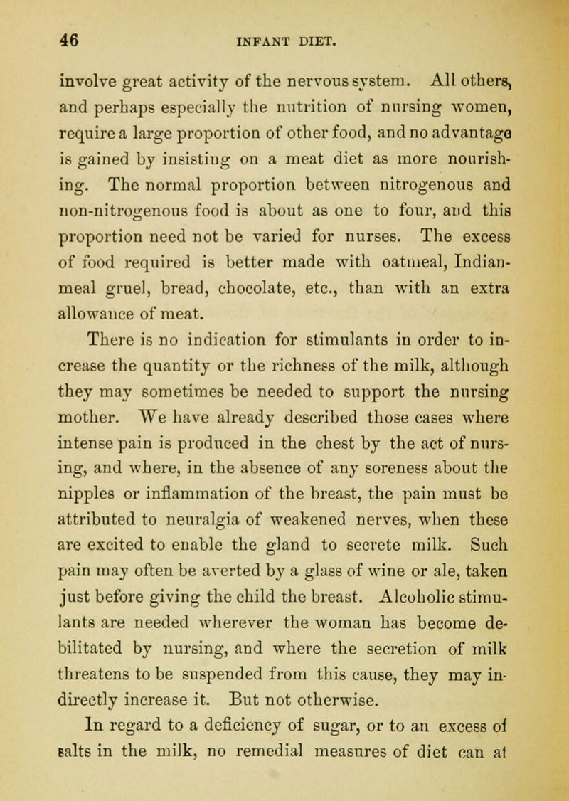 involve great activity of the nervous system. All others, and perhaps especially the nutrition of nursing women, require a large proportion of other food, and no advantage is gained by insisting on a meat diet as more nourish- ing. The normal proportion between nitrogenous and non-nitrogenous food is about as one to four, and this proportion need not be varied for nurses. The excess of food required is better made with oatmeal, Indian- meal gruel, bread, chocolate, etc., than with an extra allowance of meat. There is no indication for stimulants in order to in- crease the quantity or the richness of the milk, although they may sometimes be needed to support the nursing mother. We have already described those cases where intense pain is produced in the chest by the act of nurs- ing, and where, in the absence of any soreness about the nipples or inflammation of the breast, the pain must bo attributed to neuralgia of weakened nerves, when these are excited to enable the gland to secrete milk. Such pain may often be averted by a glass of wine or ale, taken just before giving the child the breast. Alcoholic stimu- lants are needed wherever the woman has become de- bilitated by nursing, and where the secretion of milk threatens to be suspended from this cause, they may in- directly increase it. But not otherwise. In regard to a deficiency of sugar, or to an excess of Baits in the milk, no remedial measures of diet can at