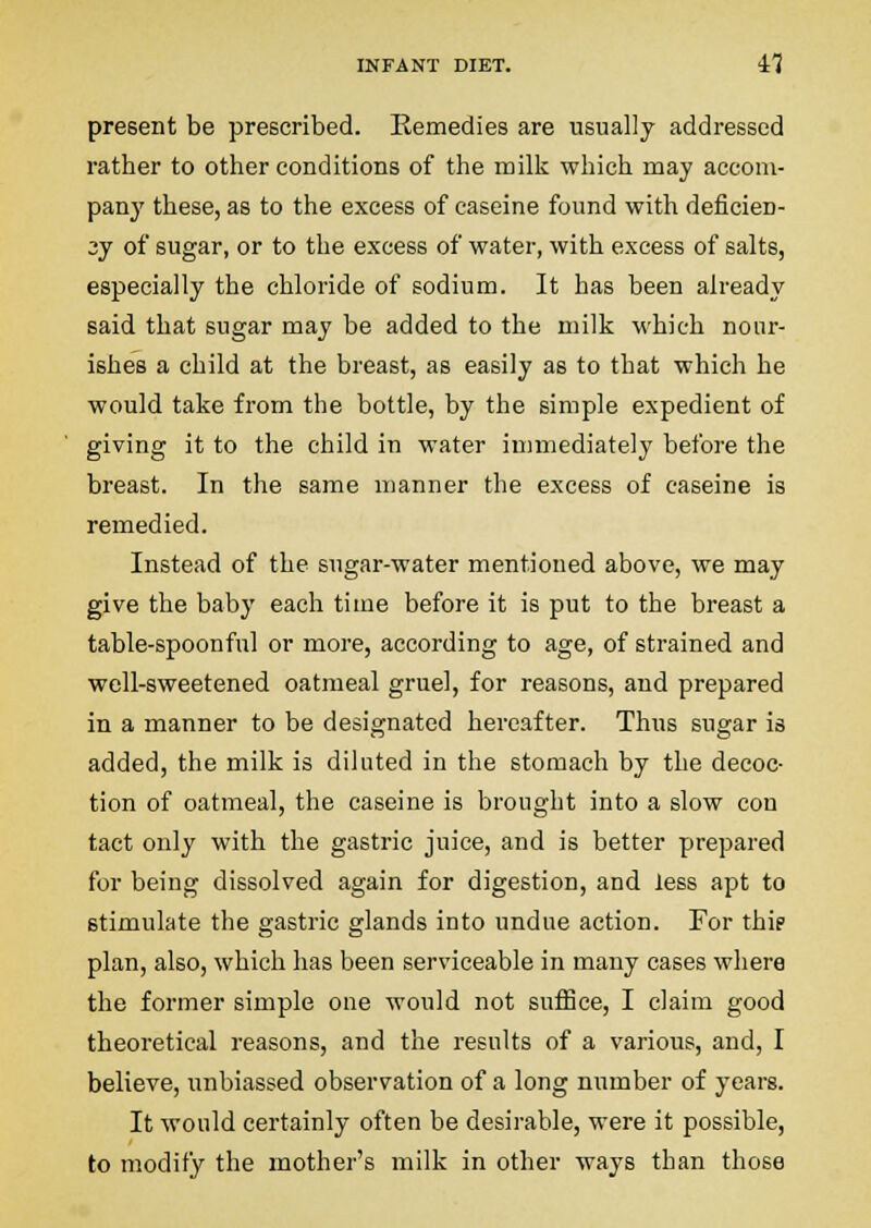 present be prescribed. Remedies are usually addressed rather to other conditions of the milk which may accom- pany these, as to the excess of caseine found with deficien- 3y of sugar, or to the excess of water, with excess of salts, especially the chloride of sodium. It has been already said that sugar may be added to the milk which nour- ishes a child at the breast, as easily as to that which he would take from the bottle, by the simple expedient of giving it to the child in water immediately before the breast. In the same manner the excess of caseine is remedied. Instead of the sugar-water mentioned above, we may give the baby each time before it is put to the breast a table-spoonful or more, according to age, of strained and well-sweetened oatmeal gruel, for reasons, and prepared in a manner to be designated hereafter. Thus sugar is added, the milk is diluted in the stomach by the decoc- tion of oatmeal, the caseine is brought into a slow con tact only with the gastric juice, and is better prepared for being dissolved again for digestion, and less apt to stimulate the gastric glands into undue action. For thie plan, also, which has been serviceable in many cases where the former simple one would not suflSce, I claim good theoretical reasons, and the results of a various, and, I believe, unbiassed observation of a long number of years. It would certainly often be desirable, were it possible, to modify the mother's milk in other ways than those