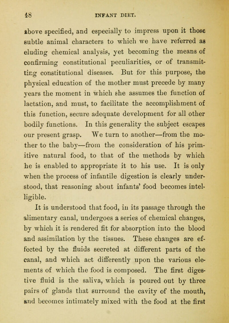 ibove specified, and especially to impress upon it those subtle animal characters to which we have referred as eluding chemical analysis, yet becoming the means of confirming constitutional peculiarities, or of transmit- ting constitutional diseases. But for this purpose, the physical education of the mother must precede by many years the moment in which she assumes the function of lactation, and must, to facilitate the accomplishment of this function, secure adequate development for all other bodily functions. In this generality the subject escapes our present grasp. We turn to another—from the mo- ther to the baby—from the consideration of his prim- itive natural food, to that of the methods by which he is enabled to appropriate it to his use. It is only when the process of infantile digestion is clearly under- stood, that reasoning about infants' food becomes intel- ligible. It is understood that food, iu its passage through the alimentary canal, undergoes a series of chemical changes, by which it is rendered fit for absorption into the blood and assimilation by the tissues. These changes are ef- fected by the fluids secreted at diflerent parts of the canal, and which act diflerently upon the various ele- ments of which the food is composed. The first diges- tive fluid is the saliva, which is poured out by three pairs of glands that surround the cavity of the mouth, and becomes intimately mixed with the food at the first