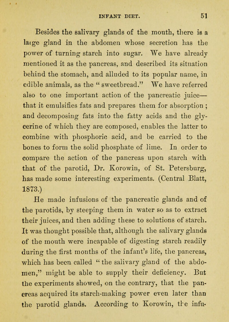 Besides the salivary glands of the mouth, there is a laige gland in the abdomen whose secretion has the power of turning starch into sugar. We have already mentioned it as the pancreas, and described its situation behind the stomach, and alluded to its popular name, in edible animals, as the  sweetbread. We have referred also to one important action of the pancreatic juice— that it emulsifies fats and prepares them for absorption ; and decomposing fats into the fatty acids and the gly- cerine of which they are composed, enables the latter to combine with phosphoric acid, and be carried to the bones to form the solid phosphate of lime. In order to compare the action of the pancreas upon starch with that of the parotid, Dr. Korowin, of St. Petersburg, has made some interesting experiments. (Central Blatt, 1873.) He made infusions of the pancreatic glands and of the parotids, by steeping them in water so as to extract their juices, and then adding these to solutions of starch. It was thought possible that, although the salivary glands of the mouth were incapable of digesting starch readily during the hrst months of the infant's life, the pancreas, which has been called  the salivary gland of the abdo- men, might be able to supply their deficiency. But the experiments showed, on the contrary, that the pan- creas acquired its starch-making power even later than the parotid glands. According to Korowin, the infu-