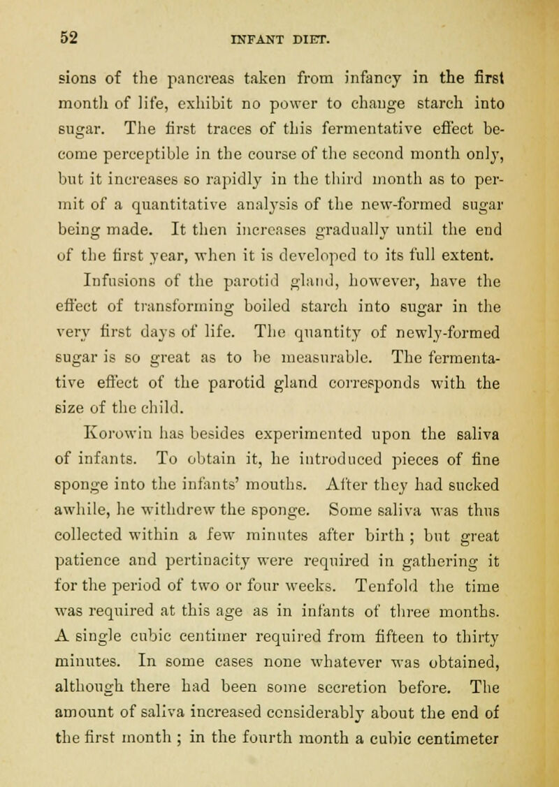 sions of the pancreas taken from infancy in the first montli of life, exhibit no power to change starch into sugar. The first traces of this fermentative efi'ect be- come perceptible in the course of the second montli only, but it increases so rapidly in the third month as to per- mit of a quantitative analysis of the new-formed sugar being made. It then increases gradually until the end of the tirst year, when it is developed to its full extent. Infusions of the parotid gland, however, have the efi'ect of ti-ansforming boiled starch into sugar in the very fii-st days of life. The quantity of newly-formed sugar is so great as to be measurable. The fermenta- tive eflect of the parotid gland corresponds with the size of the child. Koi-owin has besides experimented upon the saliva of infants. To obtain it, he introduced pieces of fine sponge into the infonts' mouths. After they had sucked awhile, he withdrew the sponge. Some saliva was thus collected within a few minutes after birth ; but ereat patience and pertinacity were required in gathering it for the period of two or four weeks. Tenfold the time was required at this age as in infants of three months. A single cubic centimer required from fifteen to thirty minutes. In some cases none whatever was obtained, although there had been some secretion before. The amount of saliva increased considerably about the end of the first month ; in the fourth month a cubic centimeter