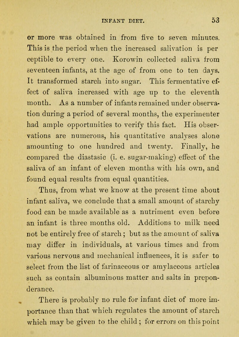 or more was obtained in from five to seven minutes. This is the period when the increased saHvation is per ceptible to every one. Korowin collected saliva from seventeen infants, at the age of from one to ten days. It transformed starch into sugar. This fermentative ef- fect of saliva increased with age np to the eleventh month. As a number of infants remained imder observa- tion during a period of several months, the experimenter had ample opportunities to verify this fact. His obser- vations are numerous, his quantitative analyses alone amounting to one hundred and twent}'. Finally, he compared the diastasic (i. e. sugar-making) eflFect of the saliva of an infant of eleven months with his own, and found equal results from equal quantities. Thus, from what we know at the present time about infant saliva, we conclude that a small amount of starchy food can be made available as a nutriment even before an infant is three months old. Additions to milk need not be entirely free of starch; but as the amount of saliva may differ in individuals, at various times and from various nervous and mechanical influences, it is safer to select from the list of farinaceous or amylaceous articles such as contain albuminous matter and salts in prepon- derance. There is probably no rule for infant diet of more im- portance than that which regulates the amount of starch which may be given to the child ; for errors on this point